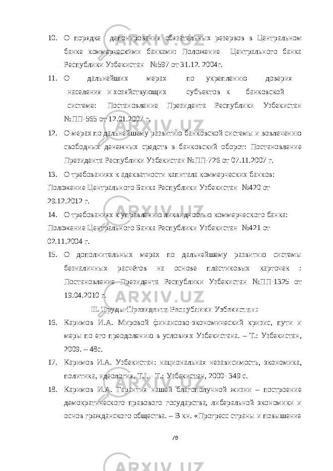 10. О порядке депонирования обязательных резервов в Центральном банке коммерческими банками: Положение Центрального банка Республики Узбекистан №597 от 31.12. 2004г. 11. О дальнейших мерах по укреплению доверия населения и хозяйствующих субъектов к банковской системе: Постановление Президента Республики Узбекистан №ПП-565 от 12.01.2007 г. 12. О мерах по дальнейшему развитию банковской системы и вовлечению свободных денежных средств в банковский оборот: Постановление Президента Республики Узбекистан №ПП-726 от 07.11.2007 г. 13. О требованиях к адекватности капитала коммерческих банков: Положение Центрального Банка Республики Узбекистан №420 от 29.12.2012 г. 14. О требованиях к управлению ликвидностью коммерческого банка: Положение Центрального Банка Республики Узбекистан №421 от 02.11.2004 г. 15. О дополнительных мерах по дальнейшему развитию системы безналичных расчётов на основе пластиковых карточек : Постановление Президента Республики Узбекистан №ПП-1325 от 19.04.2010 г. II. Труды Президента Республики Узбекистан: 16. Каримов И.А. Мировой финансово-экономический кризис, пути и меры по его преодолению в условиях Узбекистана. – Т.: Узбекистан, 2009. – 48с. 17. Каримов И.А. Узбекистан: национальная независимость, экономика, политика, идеология. T.I. - Т.: Узбекистан, 2000- 349 с. 18. Каримов И.А. Гарантия нашей благополучной жизни – построение демократического правового государства, либеральной экономики и основ гражданского общества. – В кн. «Прогресс страны и повышение 78 