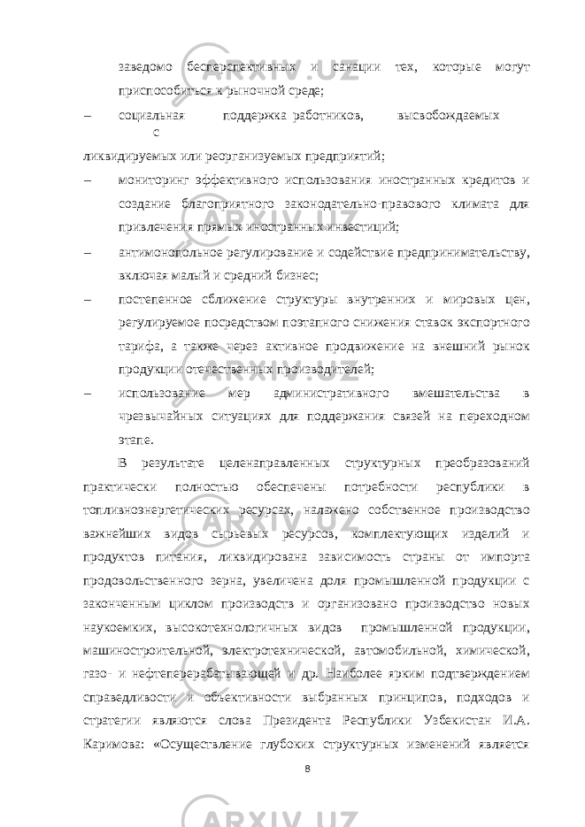 заведомо бесперспективных и санации тех, которые могут приспособиться к рыночной среде; – социальная поддержка работников, высвобождаемых с ликвидируемых или реорганизуемых предприятий; – мониторинг эффективного использования иностранных кредитов и создание благоприятного законодательно-правового климата для привлечения прямых иностранных инвестиций; – антимонопольное регулирование и содействие предпринимательству, включая малый и средний бизнес; – постепенное сближение структуры внутренних и мировых цен, регулируемое посредством поэтапного снижения ставок экспортного тарифа, а также через активное продвижение на внешний рынок продукции отечественных производителей; – использование мер административного вмешательства в чрезвычайных ситуациях для поддержания связей на переходном этапе. В результате целенаправленных структурных преобразований практически полностью обеспечены потребности республики в топливноэнергетических ресурсах, налажено собственное производство важнейших видов сырьевых ресурсов, комплектующих изделий и продуктов питания, ликвидирована зависимость страны от импорта продовольственного зерна, увеличена доля промышленной продукции с законченным циклом производств и организовано производство новых наукоемких, высокотехнологичных видов промышленной продукции, машиностроительной, электротехнической, автомобильной, химической, газо- и нефтеперерабатывающей и др. Наиболее ярким подтверждением справедливости и объективности выбранных принципов, подходов и стратегии являются слова Президента Республики Узбекистан И.А. Каримова: «Осуществление глубоких структурных изменений является 8 