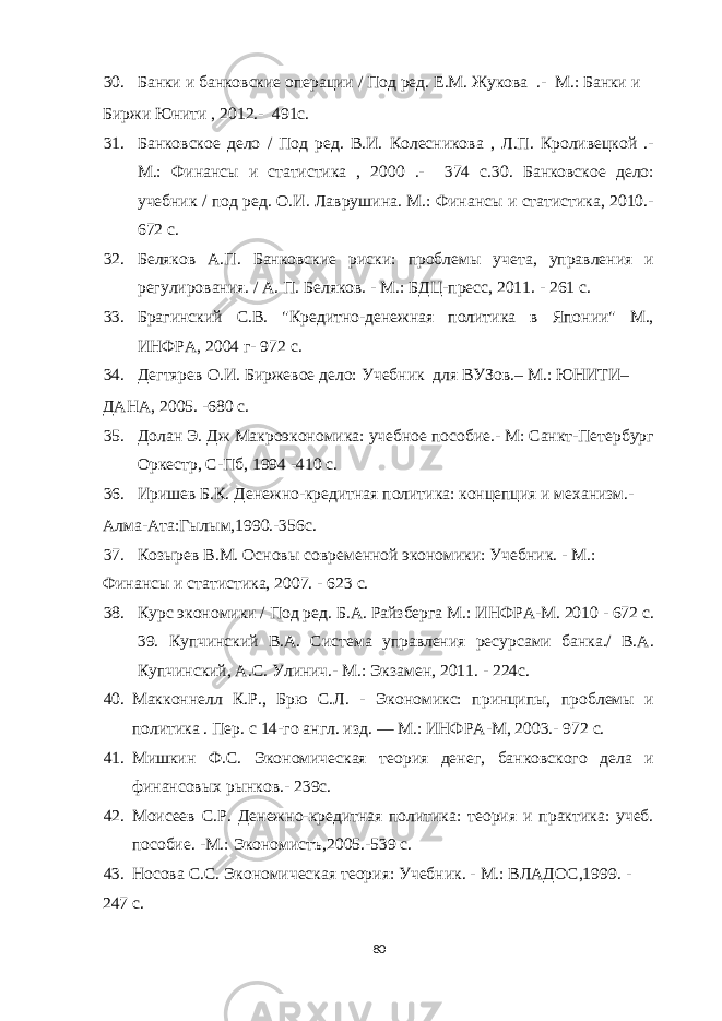 30. Банки и банковские операции / Под ред. Е.М. Жукова .- М.: Банки и Биржи Юнити , 2012.- 491с. 31. Банковское дело / Под ред. В.И. Колесникова , Л.П. Кроливецкой .- М.: Финансы и статистика , 2000 .- 374 с.30. Банковское дело: учебник / под ред. О.И. Лаврушина. М.: Финансы и статистика, 2010.- 672 с. 32. Беляков А.П. Банковские риски: проблемы учета, управления и регулирования. / А. П. Беляков. - М.: БДЦ-пресс, 2011. - 261 с. 33. Брагинский С.В. &#34;Кредитно-денежная политика в Японии&#34; М., ИНФРА, 2004 г- 972 с. 34. Дегтярев О.И. Биржевое дело: Учебник для ВУЗов.– М.: ЮНИТИ– ДАНА, 2005. -680 с. 35. Долан Э. Дж Макроэкономика: учебное пособие.- М: Санкт-Петербург Оркестр, С-Пб, 1994 -410 с. 36. Иришев Б.К. Денежно-кредитная политика: концепция и механизм.- Алма-Ата:Гылым,1990.-356с. 37. Козырев В.М. Основы современной экономики: Учебник. - М.: Финансы и статистика, 2007. - 623 с. 38. Курс экономики / Под ред. Б.А. Райзберга М.: ИНФРА-М. 2010 - 672 c. 39. Купчинский В.А. Система управления ресурсами банка./ В.А. Купчинский, А.С. Улинич.- М.: Экзамен, 2011. - 224с. 40. Макконнелл К.Р., Брю С.Л. - Экономикс: принципы, проблемы и политика . Пер. с 14-го англ. изд. — М.: ИНФРА-М, 2003.- 972 с. 41. Мишкин Ф.С. Экономическая теория денег, банковского дела и финансовых рынков.- 239с. 42. Моисеев С.Р. Денежно-кредитная политика: теория и практика: учеб. пособие. -М.: Экономистъ,2005.-539 с. 43. Носова С.С. Экономическая теория: Учебник. - М.: ВЛАДОС,1999. - 247 с. 80 