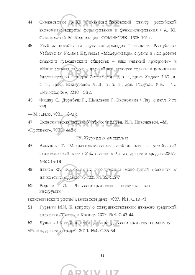 44. Симановский А.Ю Финансово-банковский сектор российской экономики: вопросы формирования и функционирования / А. Ю. Симановский М. Корпорация &#34;СОМИНТЭК&#34; 1995-191 с. 45. Учебное пособие по изучению докладов Президента Республики Узбекистан Ислама Каримова «Модернизация страны и построение сильного гражданского общества – наш главный приоритет» и «Наша главная задача – дальнейшее развитие страны и повышение благосостояния народа». Составители: д. э. н., проф. Ходиев Б.Ю., д. э. н., проф. Бекмуродов А.Ш., к. э. н., доц. Гафуров У.В. – Т.: «Иктисодиёт», 2010 – 58 с. 46. Фишер С., Дорнбуш Р., Шмалензи Р. Экономика / Пер. с англ. 2-го изд. — М.: Дело, 2001. - 829 с. 47. Экономическая теория: Учебник / под ред. И.П. Николаевой. –М. «Проспект», 2000. -448 с. IV. Журнальные статьи: 48. Ахмедов Т. Макроэкономическая стабильность и устойчивый экономический рост в Узбекистане // Рынок, деньги и кредит.-2007.- №5С.15-18 49. Бакиев Ф. Эффективные инструменты монетарный политики // Банковские ведомости.-2005.-№35.-С.5-7 50. Воронин Д. Денежно-кредитная политика как инструмент экономического роста// Банковское дело.-2007.-№1.-С.19-20 51. Гуревич М.И. К вопросу о совершенствовании денежно-кредитной политики //Деньги и Кредит.-2007.-№5.-С.43-44 52. Душаев Б.К стабильности цен через денежно-кредитную политику //Рынок, деньги и кредит.-2011.-№4.-С.33-34 81 