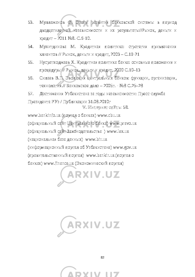 53. Муллажанов Ф. Этапы развития банковской системы в период двадцатилетней независимости и их результаты//Рынок, деньги и кредит – 2011 №8.-С.6-10. 54. Мухитдинова М. Кредитная политика: стратегия привлечения клиентов // Рынок, деньги и кредит, 2003 – С.19-21 55. Нусратходжаев Х. Кредитная политика банка: основные положения и процедуры // Рынок, деньги и кредит, 2000 С.10–13 56. Силаев В.П. Эволюция центральных банков: функции, организация, технология.// Банковское дело – 2005г. - №8 С.25–28 57. Достижения Узбекистана за годы независимости: Пресс-служба Президента РУз / Публикации 31.08.2010г V. Интернет сайты 58. www . bankinfo . uz (портал о банках) www . cbu . uz (официальный сайт Центрального банка) www.pravo.uz (официальный сайт Законодательства ) www . lex . uz (национальная база данных) www . bir . uz (информационный портал об Узбекистане) www.gov.uz (правительственный портал) www.bankir.uz (портал о банках) www.finance.uz (Экономический портал) 82 