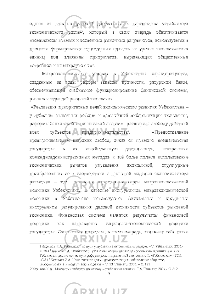 одним из главных условий достижения в перспективе устойчивого экономического роста» 1 , который в свою очередь обеспечивается «комплексом прямых и косвенных рыночных регуляторов, используемых в процессе формирования структурных сдвигов на уровне экономических единиц под влиянием приоритетов, выражающих общественные потребности на макроуровне» 2 . Макроэкономические условия в Узбекистане характеризуются, созданным за годы реформ запасом прочности, ресурсной базой, обеспечивающей стабильное функционирование финансовой системы, рынков и отраслей реальной экономики. «Реализация приоритетных целей экономического развития Узбекистана – углубления рыночных реформ и дальнейшей либерализации экономики, реформы банковской и финансовой систем»– расширила свободу действий всех субъектов предпринимательства 3 . «Предоставление предпринимателям широких свобод, отказ от прямого вмешательства государства в их хозяйственную деятельность, искоренение командноадминистративных методов и всё более полное использование экономических рычагов управления экономикой, структурные преобразования её в соответствии с принятой моделью экономического развития» – это основные характерные черты макроэкономической политики Узбекистана. 2 В качестве инструментов макроэкономической политики в Узбекистане используются фискальные и кредитные инструменты регулирования деловой активности субъектов рыночной экономики. Финансовая система является результатом финансовой политики как направления социально-экономической политики государства. Финансовая политика, в свою очередь, включает себя такие 1 Каримов И.А. Узбекистан по пути углубления экономических реформ. – Т.:Узбекистан, 2005.- С. 209 2 Алимов Р.А. Особенности узбекской модели перехода к рыночным отношениям В кн. Узбекистан: десять лет по пути реформирования рыночной экономики. Т.:«Узбекистон» - 2011. –С.31 3 Каримов И.А. Наша главная цель – демократизация и обновление общества, реформирование и модернизация страны. - Т. 13. Ташкент, 2005. – С. 121 2 Каримов И.А.. Мыслить и работать по новому – требование времени. Т.5. Ташкент, 2007.- С. 312. 9 