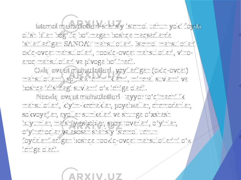 Istemol mahsulotlari -shahsiy istemol uchun yoki foyda olish bilan bog‘liq bo‘lmagan boshqa maqsadlarda ishlatiladigan SANOAT mahsulotlari. Istemol mahsulotlari oziq-ovqat mahsulotlari, nooziq-ovqat mahsulotlari, vino- aroq mahsulotlari va pivoga bo‘linadi. Oziq-ovqat mahsulotlari- yeyiladigan (oziq-ovqat) mahsulotlarni, spirtsiz ichimliklarni, mineral suvlarni va boshqa idishdagi suvlarni o‘z ichiga oladi. Nooziq-ovqat mahsulotlari- tayyor to‘qimachilik mahsulotlari, kiyim-kechaklar, poyabzallar, chemodanlar, sokvoyajlar, ayollar sumkalari va shunga o‘xshash buyumlar, maishiy asboblar, sport tovarlari, o‘yinlar, o‘yinchoqlar va asosan shahsiy istemol uchun foydalaniladigan boshqa nooziq-ovqat mahsulotlarini o‘z ichiga oladi. 