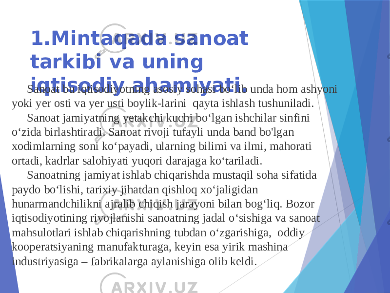 1.Mintaqada sanoat tarkibi va uning iqtisodiy ahamiyati. Sanoat bu iqtisodiyotning asosiy sohasi bo‘lib unda hom ashyoni yoki yer osti va yer usti boylik-larini qayta ishlash tushuniladi. Sanoat jamiyatning yetakchi kuchi bo‘lgan ishchilar sinfini o‘zida birlashtiradi. Sanoat rivoji tufayli unda band bo&#39;lgan xodimlarning soni ko‘payadi, ularning bilimi va ilmi, mahorati ortadi, kadrlar salohiyati yuqori darajaga ko‘tariladi. Sanoatning jamiyat ishlab chiqarishda mustaqil soha sifatida paydo bo‘lishi, tarixiy jihatdan qishloq xo‘jaligidan hunarmandchilikni ajralib chiqish jarayoni bilan bog‘liq. Bozor iqtisodiyotining rivojlanishi sanoatning jadal o‘sishiga va sanoat mahsulotlari ishlab chiqarishning tubdan o‘zgarishiga, oddiy kooperatsiyaning manufakturaga, keyin esa yirik mashina industriyasiga – fabrikalarga aylanishiga olib keldi. 