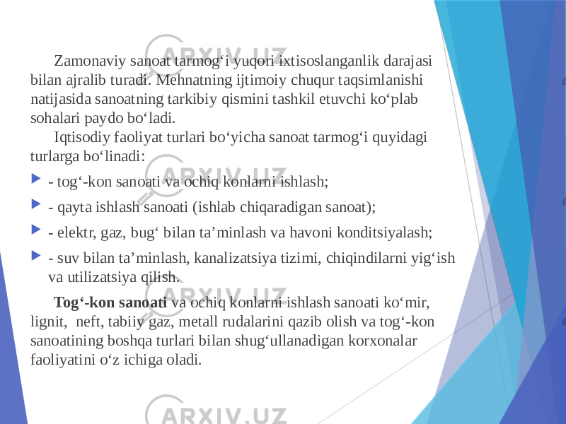 Zamonaviy sanoat tarmog‘i yuqori ixtisoslanganlik darajasi bilan ajralib turadi. Mehnatning ijtimoiy chuqur taqsimlanishi natijasida sanoatning tarkibiy qismini tashkil etuvchi ko‘plab sohalari paydo bo‘ladi. Iqtisodiy faoliyat turlari bo‘yicha sanoat tarmog‘i quyidagi turlarga bo‘linadi:  - tog‘-kon sanoati va ochiq konlarni ishlash;  - qayta ishlash sanoati (ishlab chiqaradigan sanoat);  - elektr, gaz, bug‘ bilan ta’minlash va havoni konditsiyalash;  - suv bilan ta’minlash, kanalizatsiya tizimi, chiqindilarni yig‘ish va utilizatsiya qilish. Tog‘-kon sanoati va ochiq konlarni ishlash sanoati ko‘mir, lignit,  neft, tabiiy gaz, metall rudalarini qazib olish va tog‘-kon sanoatining boshqa turlari bilan shug‘ullanadigan korxonalar faoliyatini o‘z ichiga oladi. 