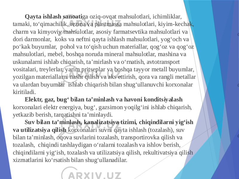 Qayta ishlash sanoati ga oziq-ovqat mahsulotlari, ichimliklar, tamaki, to‘qimachilik, rezina va plastmassa mahsulotlari, kiyim-kechak, charm va kimyoviy mahsulotlar, asosiy farmatsevtika mahsulotlari va dori darmonlar,  koks va neftni qayta ishlash mahsulotlari, yog‘och va po‘kak buyumlar,  pohol va to‘qish uchun materiallar, qog‘oz va qog‘oz mahsulotlari, mebel, boshqa noruda mineral mahsulotlar, mashina va uskunalarni ishlab chiqarish, ta’mirlash va o‘rnatish, avtotransport vositalari, treylerlar, yarim pritseplar va boshqa tayyor metall buyumlar, yozilgan materiallarni nashr qilish va aks ettirish, qora va rangli metallar va ulardan buyumlar  ishlab chiqarish bilan shug‘ullanuvchi korxonalar kiritiladi. Elektr, gaz, bug‘ bilan ta’minlash va havoni konditsiyalash korxonalari elektr energiya, bug‘, gazsimon yoqilg‘ini ishlab chiqarish, yetkazib berish, tarqatishni ta’minlaydi. Suv bilan ta’minlash, kanalizatsiya tizimi, chiqindilarni yig‘ish va utilizatsiya qilish korxonalari suvni qayta ishlash (tozalash), suv bilan ta’minlash, oqova suvlarini tozalash, transportirovka qilish va tozalash,  chiqindi tashlaydigan o‘ralarni tozalash va ishlov berish, chiqindilarni yig‘ish, tozalash va utilizatsiya qilish, rekultivatsiya qilish xizmatlarini ko‘rsatish bilan shug‘ullanadilar. 