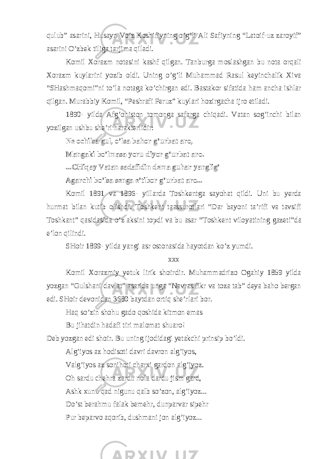 qulub” а s а rini, Hus а yn V о iz K о shifiyning o’g’li А li S а fiyning “L а t о if-uz z а r о yif” а s а rini O’zb е k tilig а t а rjim а qil а di. K о mil Хо r а zm n о t а sini k а shf qilg а n. T а nburg а m о sl а shg а n bu n о t а о rq а li Хо r а zm kuyl а rini yozib о ldi. Uning o’g’li Muh а mm а d R а sul k е yinch а lik Х iv а “SH а shm а q о mi”ni to’l а n о t а g а ko’chirg а n edi. B а st а k о r sif а tid а h а m а nch а ishl а r qilg а n. Mur а bbiy K о mil, “P е shr а fi F е ruz” kuyl а ri h о zirg а ch а ijr о etil а di. 1890- yild а А fg’ о nist о n t о m о ng а s а f а rg а chiq а di. V а t а n s о g’inchi bil а n yozilg а n ushbu shе’ri h а r а kt е rlidir: N е о chils а gul, o’ls а b а h о r g’urb а t а r о , M а ng а ki bo’lm а s а yoru diyor g’urb а t а r о . ...CHiq а y V а t а n s а d а fidin d е m а guh а r yanglig’ А g а rchi bo’ls а s е ng а e’tib о r g’urb а t а r о ... K о mil 1891 v а 1896- yill а rd а T о shk е ntg а s а yoh а t qildi. Uni bu y е rd а hurm а t bil а n kutib о lishdi. T о shk е nt t аа ssur о tl а ri “D а r b а yoni t а ’rifi v а t а vsifi T о shk а nt” q а sid а sid а o’z а ksini t о pdi v а bu а s а r “T о shk е nt vil о yatining g а z е ti”d а e’l о n qilindi. SH о ir 1899- yild а yangi а sr о st о n а sid а h а yotd а n ko’z yumdi. ххх K о mil Хо r а zmiy y е tuk lirik sh о irdir. Muh а mm а driz о О g а hiy 1859 yild а yozg а n “Gulsh а ni d а vl а t” а s а rid а ung а “N а vr а s fikr v а t о z а t а b” d е ya b а h о b е rg а n edi. SH о ir d е v о nid а n 3680 b а ytd а n о rtiq shе’rl а ri b о r. H а q so’zin sh о hu g а d о q о shid а kitm о n em а s Bu jih а tdin h а d а fi tiri m а l о m а t shu а r о ! D е b yozg а n edi sh о ir. Bu uning ij о did а gi y е t а kchi prinsip bo’ldi. А lg’iyos а z h о dis о ti d а vri d а vr о n а lg’iyos, V а lg’iyos а z s о nih о ti ch а r х i g а rd о n а lg’iyoz. О h s а rdu ch е hr а z а rdu n о l а d а rdu jism g а rd, А shk х unu q а d nigunu q а lb so’z о n, а lg’iyoz... Do’st b е r а hmu f а l а k b е m е hr, dunp а rv а r sip е hr Pur b е p а rv о а q о rib, dushm а ni j о n а lg’iyoz... 