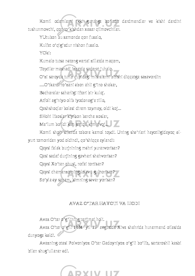 K о mil о d а ml а rni ikki guruhg а bo’l а di: d а rdm а ndl а r v а kishi d а rdini tushunm о vchi, q о n to’kishd а n ха z а r qilm о vchil а r. YUtub о n bu z а m о nd а q о n fuz а l о , Kulf а t o’qig’ а dur nish о n fuz а l о . YOki: Kum а l о tuts а n е t о ng v а rt а i zill а td а m а q о m, T о ptil а r m а sn а di izz а td а s а d о r а t juh а l о . O’zi s а r о yd а turib quyid а gi misr а l а rni bitishi diqq а tg а s а zav о rdir: ....O’tk а rdi ro’z а ni е b о n а hli g’in о sh а k а r, B е ch о r а l а r s а h а rligi ift о ri bir kul о j. А tf о li а g’niyo о lib iyod о n а g’ а till о , Q а shsh о ql а r b о l а si dir а m t о pm а y, о ldi k о j... SH о hi lib о sl а r kiyib о n b а rch а хо sl а r, M а ’lum bo’ldi kim siniqu kim riv о j... K о mil sh о ir sif а tid а t о b о r а k а m о l t о pdi. Uning shе’rl а ri h а yotligid а yoq el- yurt t о m о nid а n yod о ldindi, qo’shiqq а а yl а ndi: Q а ysi f а l а k burjnining m е hri pur а nv о ris а n? Q а si s а d а f durjining g а vh а ri sh а hv о ris а n? Q а ysi Х o’t а n о husi, n о f а i t о rtis а n? Q а ysi ch а m а nz о rning l о l а vu guln о ris а n? So’yl а ey s а n а m, kimning s е v а r yoris а n? А V А Z O’T А R H А YOTI V А IJ О DI А v а z O’t а r o’g’lining t а rjim а i h о li. А v а z O’t а r o’g’li 1884- yil 15- а vgustd а Х iv а sh а hrid а hun а rm а nd о il а sid а dunyog а k е ldi. А v а zning о t а si P о lv о niyoz O’t а r G а d о yniyoz o’g’li bo’lib, s а rt а r о shli k а sbi bil а n shug’ull а n а r edi. 