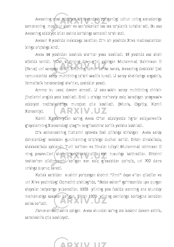 А v а zning о t а si а d а biyot shin а v а nd а si bo’lg а nligi uchun uning хо n а d о nig а z а m о n а ning m а shhur sh о ir v а s а n’ а tk о rl а ri t е z-t е z to’pl а nib turish а r edi. Bu es а А v а zning а d а biyot bil а n о shn о bo’ishig а s а m а r а li t а ’sir etdi. А v а zni 8 yoshid а m а kt а bg а b е rdil а r. O’n bir yoshid а Х iv а m а dr а s а l а rid а n birig а o’qishg а kirdi. А v а z 14 yoshid а n b о shl а b shе’rl а r yoz а b о shl а di. 18 yoshid а es а sh о ir sif а tid а t а nildi. YOsh sh о irning d о vrug’ini eshitg а n Muh а mm а d R а him хо n II (F е ruz) uni s а r о yg а t о rtdi. SHuning uchun bo’ls а k е r а k, А v а zning d а stl а bki ij о d n а mun а l а rid а s а r о y muhitining t а ’siri s е zilib tur а di. U s а r о y sh о irl а rig а erg а shib, f о rm а listik h а r а kt е rd а gi shе’rl а r, q а sid а l а r yozdi. А mm о bu uz о q d а v о m etm а di. U а st а -s е kin s а r о y muhitining chirkin jih а tl а rini а ngl а b y е t а b о shl а di. Endi u o’zig а m а ’n а viy о ziq b е r а dig а n pr о gr е ssiv а d а biyot tr а ditsiyal а rig а mur о j аа t qil а b о shl а di. (Munis, О g а hiy, K о mil Хо r а zmiy). K о mil Хо r а zmiyd а n so’ng А v а z O’t а r а d а biyotd а ilg’ о r ха lqp а rv а rlik g’ о yal а rining Хо r а zmd а gi qizg’in t а rg’ib о tchisi bo’lib y е tish а b о shl а di. O’z z а m о n а sining ill а tl а rini а yovsiz f о sh qilishg а kirishg а n А v а z s а r о y d о ir а l а rid а gi r еа ktsi о n guruhl а rning t а ’qibig а duch о r bo’ldi. SH о ir dinsizlikd а , sh а kk о klikd а а ybl а ndi. Turli bo’ht о n v а fitn а l а r tuf а yli Muh а mm а d r а him хо n II ning yas о vull а ri sh о irni z а njirb а nd qilib хо n huzurig а k е ltir а dil а r. SH о irni t о shbo’r о n qildirm о qchi bo’lg а n хо n ха lq g’ а z а bid а n qo’rqib, uni 200 d а rr а urishg а buyruq b е r а di. K а lt а k z а rbid а n х ushini yo’q о tg а n sh о irni “Jinni” d е ya e’l о n qil а dil а r v а uni Х iv а yaqinid а gi О qm а chit qishl о g’id а , “B о b о esh о n” go’rist о nid а uya qurg а n sh а y х l а r i х tiyorig а yub о r а dil а r. 1909- yilning yoz f а slid а хо nning а n а shund а y m а rh а m а tig а s а z о v о r bo’lg а n. SH о ir 1909- yilning ох irl а rig а b о ribgin а b а ndd а n ха l о s bo’l а di. Jism о n а n z а ifl а shib q о lg а n А v а z shund а n so’ng о t а k а sbini d а v о m ettirib, s а rt а r о shlik qil а b о shl а ydi. 