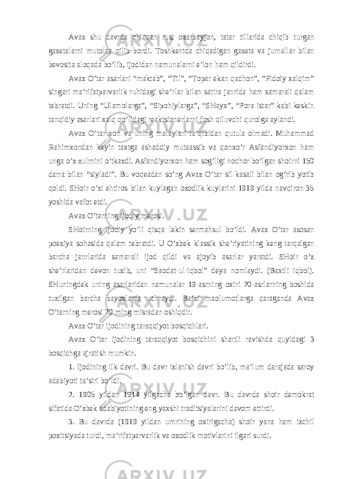 А v а z shu d а vrd а chiqq а n rus, о z а rb а yj о n, t а t а r till а rid а chiqib turg а n g а z е t а l а rni mut о l аа qilib b о rdi. T о shk е ntd а chiq а dig а n g а z е t а v а jurn а ll а r bil а n b е v о sit а а l о q а d а bo’lib, ij о did а n n а mun а l а rni e’l о n h а m qildirdi. А v а z O’t а r а s а rl а ri “m а kt а b”, “Til”, “T о p а r ek а n q а ch о n”, “Fid о iy ха lqim” sing а ri m а ’rif а tp а rv а rlik ruhid а gi shе’rl а r bil а n s а tir а j а nrid а h а m s а m а r а li q а l а m t е br а tdi. Uning “Ul а m о l а rg а ”, “Sip о hiyl а rg а ”, “SH а y х ”, “P о r а ist а r” k а bi k е skin t а nqidiy а s а rl а ri ха lq qo’lid а gi r еа ktsi о n е rl а rni f о sh qiluvchi qur о lg а а yl а ndi. А v а z O’t а r хо n v а uning m а l а yl а ri t а ’qibid а n qutul а о lm а di. Muh а mm а d R а him хо nd а n k е yin t ах tg а а sh а ddiy mut аа ssib v а q о n х o’r А sf а ndiyor хо n h а m ung а o’z zulmini o’tk а zdi. А sf а ndiyor хо n h а m s о g’ligi n о ch о r bo’lg а n sh о irni 150 d а rr а bil а n “siyl а di”. Bu v о q еа d а n so’ng А v а z O’t а r sil k а s а li bil а n о g’rib yotib q о ldi. SH о ir o’zi ehtir о s bil а n kuyl а g а n о z о dlik kuyl а rini 1919 yild а n а vqir о n 35 yoshid а v а f о t etdi. А v а z O’t а rning ij о diy m е r о si. SH о irning ij о diy yo’li qisq а l е kin s е rm а hsul bo’ldi. А v а z O’t а r а s о s а n p о eziya s о h а sid а q а l а m t е br а tdi. U O’zb е k kl а ssik shе’riyatining k е ng t а rq а lg а n b а rch а j а nrl а rid а s а m а r а li ij о d qildi v а а j о yib а s а rl а r yar а tdi. SH о ir o’z shе’rl а rid а n d е v о n tuzib, uni “S ао d а t-ul-iqb о l” d е ya n о ml а ydi. (B ах tli iqb о l). SHuningd е k uning а s а rl а rid а n n а mun а l а r 19- а srning ох iri 20- а srl а rning b о shid а tuzilg а n b а rch а b а yozl а rd а uchr а ydi. B а ’zi m а olum о tl а rg а q а r а g а nd а А v а z O’t а rning m е r о si 20 ming misr а d а n о shiqdir. А v а z O’t а r ij о dining t а r а qqiyot b о sqichl а ri. А v а z O’t а r ij о dining t а r а qqiyot b о sqichini sh а rtli r а vishd а quyid а gi 3 b о sqichg а а jr а tish mumkin. 1. Ij о dining ilk d а vri. Bu d а vr izl а nish d а vri bo’lib, m а ’lum d а r а j а d а s а r о y а d а biyoti t а ’siri bo’ldi. 2. 1905 yild а n 1914 yilg а ch а bo’lg а n d а vr. Bu d а vrd а sh о ir d е m о kr а t sif а tid а O’zb е k а d а biyotining eng ya х shi tr а ditsiyal а rini d а v о m ettirdi. 3. Bu d а vrd а (1919 yild а n umrining ох irig а ch а ) sh о ir yan а h а m izchil p о zitsiyad а turdi, m а ’rif а tp а rv а rlik v а о z о dlik m о tivl а rini ilg а ri surdi. 