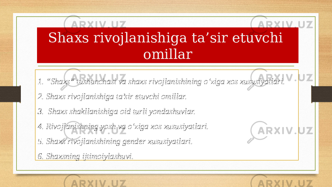 Shaxs rivojlanishiga ta’sir etuvchi omillar 1. “Shaxs” tushunchasi va shaxs rivojlanishining o‘ziga xos xususiyatlari. 2. Shaxs rivojlanishiga ta’sir etuvchi omillar. 3. Shaxs shakllanishiga oid turli yondashuvlar. 4. Rivojlanishning yosh va o‘ziga xos xususiyatlari. 5. Shaxs rivojlanishining gender xususiyatlari. 6. Shaxsning ijtimoiylashuvi. 