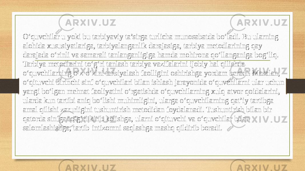 Oʻquvchilar u yoki bu tarbiyaviy ta’sirga turlicha munosabatda boʻladi. Bu ularning alohida xususiyatlariga, tarbiyalanganlik darajasiga, tarbiya metodlarining qay darajada oʻrinli va samarali tanlanganligiga hamda mohirona qoʻllanganiga bogʻliq. Tarbiya metodlarini toʻgʻri tanlash tarbiya vazifalarini ijobiy hal qilishda oʻquvchilarning oʻz-oʻzini tarbiyalash faolligini oshirishga yordam beradi. Masalan, oʻqituvchi birinchi sinf oʻquvchilari bilan ishlash jarayonida oʻquvchilarni ular uchun yangi boʻlgan mehnat faoliyatini oʻrgatishda oʻquvchilarning xulq-atvor qoidalarini, ularda kun tartibi aniq boʻlishi muhimligini, ularga oʻquvchilarning qat’iy tartibga amal qilishi zarurligini tushuntirish metodidan foydalanadi. Tushuntirish bilan bir qatorda sinfga toʻgʻri kirib kelishga, ularni oʻqituvchi va oʻquvchilar bilan salomlashishga, tartib-intizomni saqlashga mashq qildirib boradi. 
