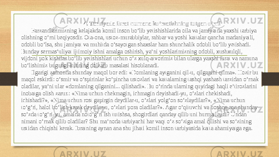 4. Tarbiyada ibrat-numana koʻrsatishning tutgan oʻrni Farzandlarimizning kelajakda komil inson boʻlib yetishishlarida oila va jamiyatda yaxshi tarbiya olishning oʻrni beqiyosdir. Ota-ona, ustoz-murabbiylar, rahbar va yoshi kattalar qancha madaniyatli, odobli boʻlsa, shu jamiyat va muhitda oʻsayotgan shaxslar ham shunchalik odobli boʻlib yetishadi. Bunday sermas’uliyat ijtimoiy ishni amalga oshirish, ya’ni yoshlarimizning odobli, xushxulqli, vijdoni pok kishilar boʻlib yetishishlari uchun oʻz xulq-atvorimiz bilan ularga yaxshi ibrat va namuna boʻlishimiz bugungi kunning dolzarb masalasi hisoblanadi. Ilgarigi zamonda shunday maqol bor edi: «Domlaning aytganini qil-u, qilganini qilma». Hozir bu maqol eskirdi: oʻsmir va oʻspirinlar koʻpincha ustozlari va kattalarning tashqi yashash tarzidan oʻrnak oladilar, ya’ni ular «domlaning qilganini... qilishadi». Bu oʻrinda ularning quyidagi haqli e’tirozlarini inobatga olish zarur.: «Nima uchun chekmagin, ichmagin deyishadi-yu, oʻzlari chekishadi, ichishadi?», «Nima uchun rost gapirgin deydilar-u, oʻzlari yolgʻon soʻzlaydilar?», «Nima uchun toʻgʻri, halol boʻlish kerak deydilar-u, oʻzlari pora oladilar?». Agar oʻqituvchi va boshqa ana shunday soʻzda toʻgʻri-yu, amalda notoʻgʻri ish tutishsa, shogirdlari qanday qilib uni hurmatlaydi? Undan nimani oʻrnak qilib oladilar? Shu ma’noda tarbiyachi har vaqt oʻz soʻziga amal qilishi va soʻzining ustidan chiqishi kerak. Ibratning aynan ana shu jihati komil inson tarbiyasida katta ahamiyatga ega. 