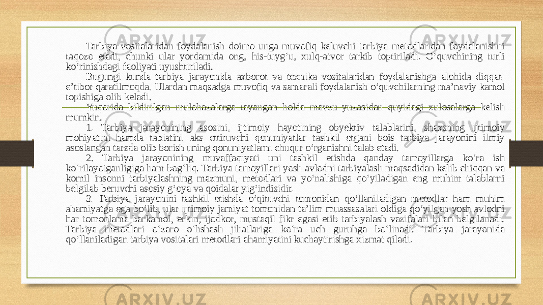 Tarbiya vositalaridan foydalanish doimo unga muvofiq keluvchi tarbiya metodlaridan foydalanishni taqozo etadi, chunki ular yordamida ong, his-tuygʻu, xulq-atvor tarkib toptiriladi. Oʻquvchining turli koʻrinishdagi faoliyati uyushtiriladi. Bugungi kunda tarbiya jarayonida axborot va texnika vositalaridan foydalanishga alohida diqqat- e’tibor qaratilmoqda. Ulardan maqsadga muvofiq va samarali foydalanish oʻquvchilarning ma’naviy kamol topishiga olib keladi. Yuqorida bildirilgan mulohazalarga tayangan holda mavzu yuzasidan quyidagi xulosalarga kelish mumkin. 1. Tarbiya jarayonining asosini, ijtimoiy hayotining obyektiv talablarini, shaxsning ijtimoiy mohiyatini hamda tabiatini aks ettiruvchi qonuniyatlar tashkil etgani bois tarbiya jarayonini ilmiy asoslangan tarzda olib borish uning qonuniyatlarni chuqur oʻrganishni talab etadi. 2. Tarbiya jarayonining muvaffaqiyati uni tashkil etishda qanday tamoyillarga koʻra ish koʻrilayotganligiga ham bogʻliq. Tarbiya tamoyillari yosh avlodni tarbiyalash maqsadidan kelib chiqqan va komil insonni tarbiyalashning mazmuni, metodlari va yoʻnalishiga qoʻyiladigan eng muhim talablarni belgilab beruvchi asosiy gʻoya va qoidalar yigʻindisidir. 3. Tarbiya jarayonini tashkil etishda oʻqituvchi tomonidan qoʻllaniladigan metodlar ham muhim ahamiyatga ega boʻlib, ular ijtimoiy jamiyat tomonidan ta’lim muassasalari oldiga qoʻyilgan yosh avlodni har tomonlama barkamol, erkin, ijodkor, mustaqil fikr egasi etib tarbiyalash vazifalari bilan belgilanadi. Tarbiya metodlari oʻzaro oʻhshash jihatlariga koʻra uch guruhga boʻlinadi. Tarbiya jarayonida qoʻllaniladigan tarbiya vositalari metodlari ahamiyatini kuchaytirishga xizmat qiladi. 