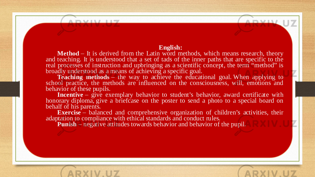   English: Method  – It is derived from the Latin word methods, which means research, theory and teaching. It is understood that a set of tads of the inner paths that are specific to the real processes of instruction and upbringing as a scientific concept, the term “method” is broadly understood as a means of achieving a specific goal. Teaching methods  – the way to achieve the educational goal. When applying to school practice, the methods are influenced on the consciousness, will, emotions and behavior of these pupils. Incentive  – give exemplary behavior to student’s behavior, award certificate with honorary diploma, give a briefcase on the poster to send a photo to a special board on behalf of his parents. Exercise  – balanced and comprehensive organization of children’s activities, their adaptation to compliance with ethical standards and conduct rules. Punish  – negative attitudes towards behavior and behavior of the pupil.   