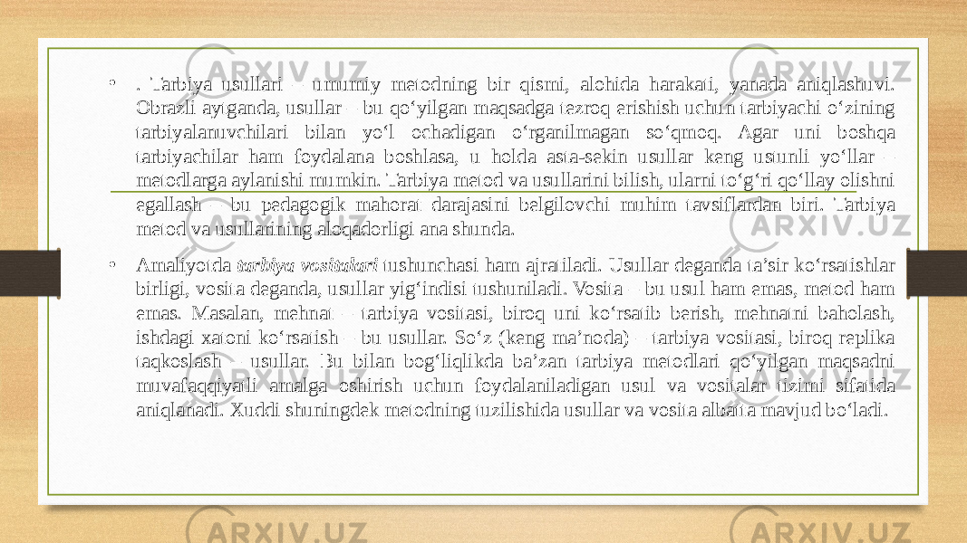 • . Tarbiya usullari – umumiy metodning bir qismi, alohida harakati, yanada aniqlashuvi. Obrazli aytganda, usullar – bu qo‘yilgan maqsadga tezroq erishish uchun tarbiyachi o‘zining tarbiyalanuvchilari bilan yo‘l ochadigan o‘rganilmagan so‘qmoq. Agar uni boshqa tarbiyachilar ham foydalana boshlasa, u holda asta-sekin usullar keng ustunli yo‘llar – metodlarga aylanishi mumkin. Tarbiya metod va usullarini bilish, ularni to‘g‘ri qo‘llay olishni egallash – bu pedagogik mahorat darajasini belgilovchi muhim tavsiflardan biri. Tarbiya metod va usullarining aloqadorligi ana shunda. • Amaliyotda  tarbiya vositalari  tushunchasi ham ajratiladi. Usullar deganda ta’sir ko‘rsatishlar birligi, vosita deganda, usullar yig‘indisi tushuniladi. Vosita – bu usul ham emas, metod ham emas. Masalan, mehnat – tarbiya vositasi, biroq uni ko‘rsatib berish, mehnatni baholash, ishdagi xatoni ko‘rsatish – bu usullar. So‘z (keng ma’noda) – tarbiya vositasi, biroq replika taqkoslash – usullar. Bu bilan bog‘liqlikda ba’zan tarbiya metodlari qo‘yilgan maqsadni muvafaqqiyatli amalga oshirish uchun foydalaniladigan usul va vositalar tizimi sifatida aniqlanadi. Xuddi shuningdek metodning tuzilishida usullar va vosita albatta mavjud bo‘ladi. 