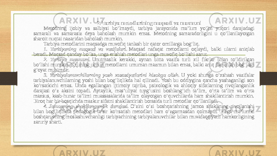 2. Tarbiya metodlarining maqsadi va mazmuni Metodning ijobiy va salbiysi bo‘lmaydi, tarbiya jarayonida ma’lum yo‘lni yuqori darajadagi samarali va samarasiz deya baholash mumkin emas. Metodning samaradorligini u qo‘llanilayotgan sharoit nuqtai nazaridan baholash mumkin. Tarbiya metodlarini maqsadga muvofiq tanlash bir qator omillarga bog‘liq. 1. Tarbiyaning maqsad va vazifalari.  Maqsad nafaqat metodlarni oqlaydi, balki ularni aniqlab beradi. Maqsad qanday bo‘lsa, unga erishish metodlari unga muvofiq bo‘lishi zarur.  2. Tarbiya mazmuni.  Unutmaslik kerakki, aynan bitta vazifa turli xil fikrlar bilan to‘ldirilgan bo‘lishi mumkin. SHuning uchun metodlarni umuman mazmun bilan emas, balki aniq fikr bilan bog‘lash g‘oyat muhimdir. 3. Tarbiyalanuvchilarning yosh xususiyatlarini hisobga olish.   U yoki shunga o‘xshash vazifalar tarbiyalanuvchilarning yoshi bilan bog‘liqlikda hal qilinadi. Yosh bu oddiygina qancha yashaganligi son ko‘rsatkichi emas. Unda egallangan ijtimoiy tajriba, psixologik va ahloqiy sifatlarning rivojlanganlik darajasi o‘z aksini topadi. Aytaylik, mas’uliyat tuyg‘usini boshlang‘ich ta’lim, o‘rta ta’lim va o‘rta maxsus, kasb-hunar ta’limi muassasalarida ta’lim olayotgan o‘quvchilarda ham shakllantirish mumkin. Biroq har bir bosqichda mazkur sifatni shakllantirish borasida turli metodlar qo‘llaniladi. 4.   Jamoaning shakllanganlik darajasi.  O‘zini o‘zi boshqarishning jamoa shaklining rivojlanishi bilan bog‘liqlikda pedagogik ta’sir ko‘rsatish metodlari ham o‘zgarmasdan qolmaydi. Bizga ma’lumki boshqaruvning moslashuvchanligi tarbiyachining tarbiyalanuvchilar bilan muvafaqqiyatli hamkorligining zaruriy sharti. 