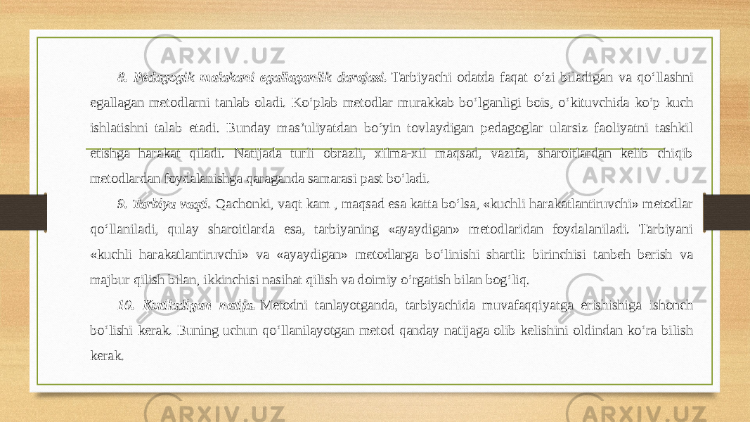 8. Pedagogik malakani egallaganlik darajasi.  Tarbiyachi odatda faqat o‘zi biladigan va qo‘llashni egallagan metodlarni tanlab oladi. Ko‘plab metodlar murakkab bo‘lganligi bois, o‘kituvchida ko‘p kuch ishlatishni talab etadi. Bunday mas’uliyatdan bo‘yin tovlaydigan pedagoglar ularsiz faoliyatni tashkil etishga harakat qiladi. Natijada turli obrazli, xilma-xil maqsad, vazifa, sharoitlardan kelib chiqib metodlardan foydalanishga qaraganda samarasi past bo‘ladi.    9. Tarbiya vaqti.  Qachonki, vaqt kam , maqsad esa katta bo‘lsa, «kuchli harakatlantiruvchi» metodlar qo‘llaniladi, qulay sharoitlarda esa, tarbiyaning «ayaydigan» metodlaridan foydalaniladi. Tarbiyani «kuchli harakatlantiruvchi» va «ayaydigan» metodlarga bo‘linishi shartli: birinchisi tanbeh berish va majbur qilish bilan, ikkinchisi nasihat qilish va doimiy o‘rgatish bilan bog‘liq.      10. Kutiladigan natija.  Metodni tanlayotganda, tarbiyachida muvafaqqiyatga erishishiga ishonch bo‘lishi kerak. Buning uchun qo‘llanilayotgan metod qanday natijaga olib kelishini oldindan ko‘ra bilish kerak.     