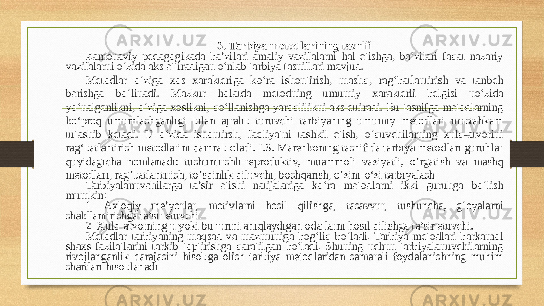 3.   Tarbiya metodlarining tasnifi Zamonaviy pedagogikada ba’zilari amaliy vazifalarni hal etishga, ba’zilari faqat nazariy vazifalarni o‘zida aks ettiradigan o‘nlab tarbiya tasniflari mavjud. Metodlar o‘ziga xos xarakteriga ko‘ra ishontirish, mashq, rag‘batlantirish va tanbeh berishga bo‘linadi. Mazkur holatda metodning umumiy xarakterli belgisi uo‘zida yo‘nalganlikni, o‘ziga xoslikni, qo‘llanishga yaroqlilikni aks ettiradi. Bu tasnifga metodlarning ko‘proq umumlashganligi bilan ajralib turuvchi tarbiyaning umumiy metodlari mustahkam tutashib ketadi. U o‘zida ishontirsh, faoliyatni tashkil etish, o‘quvchilarning xulq-atvorini rag‘batlantirish metodlarini qamrab oladi. I.S. Marenkoning tasnifida tarbiya metodlari guruhlar quyidagicha nomlanadi: tushuntirshli-reproduktiv, muammoli vaziyatli, o‘rgatish va mashq metodlari, rag‘batlantirish, to‘sqinlik qiluvchi, boshqarish, o‘zini-o‘zi tarbiyalash. Tarbiyalanuvchilarga ta’sir etishi natijalariga ko‘ra metodlarni ikki guruhga bo‘lish mumkin: 1. Axloqiy me’yorlar, motivlarni hosil qilishga, tasavvur, tushuncha, g‘oyalarni shakllantirishga ta’sir etuvchi. 2. Xulq-atvorning u yoki bu turini aniqlaydigan odatlarni hosil qilishga ta’sir etuvchi. Metodlar tarbiyaning maqsad va mazmuniga bogʻliq boʻladi. Tarbiya metodlari barkamol shaxs fazilatlarini tarkib toptirishga qaratilgan boʻladi. Shuning uchun tarbiyalanuvchilarning rivojlanganlik darajasini hisobga olish tarbiya metodlaridan samarali foydalanishning muhim shartlari hisoblanadi. 