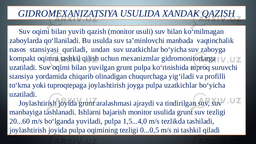 GIDROMEXANIZATSIYA USULIDA XANDAK QAZISH Suv oqimi bilan yuvib qazish (monitor usuli) suv bilan ko‘milmagan zaboylarda qo‘llaniladi. Bu usulda suv ta’minlovchi manbada vaqtinchalik nasos stansiyasi quriladi, undan suv uzatkichlar bo‘yicha suv zaboyga kompakt oqimni tashkil qilish uchun mexanizmlar gidromonitorlarga uzatiladi. Suv oqimi bilan yuvilgan grunt pulpa ko‘rinishida tuproq suruvchi stansiya yordamida chiqarib olinadigan chuqurchaga yig‘iladi va profilli to‘kma yoki tuproqtepaga joylashtirish joyga pulpa uzatkichlar bo‘yicha uzatiladi. Joylashtirish joyida grunt aralashmasi ajraydi va tindirilgan suv, suv manbayiga tashlanadi. Ishlarni bajarish monitor usulida grunt suv tezligi 20...60 m/s bo‘lganda yuviladi, pulpa 1,5...4,0 m/s tezlikda tashiladi, joylashtirish joyida pulpa oqimining tezligi 0...0,5 m/s ni tashkil qiladi 