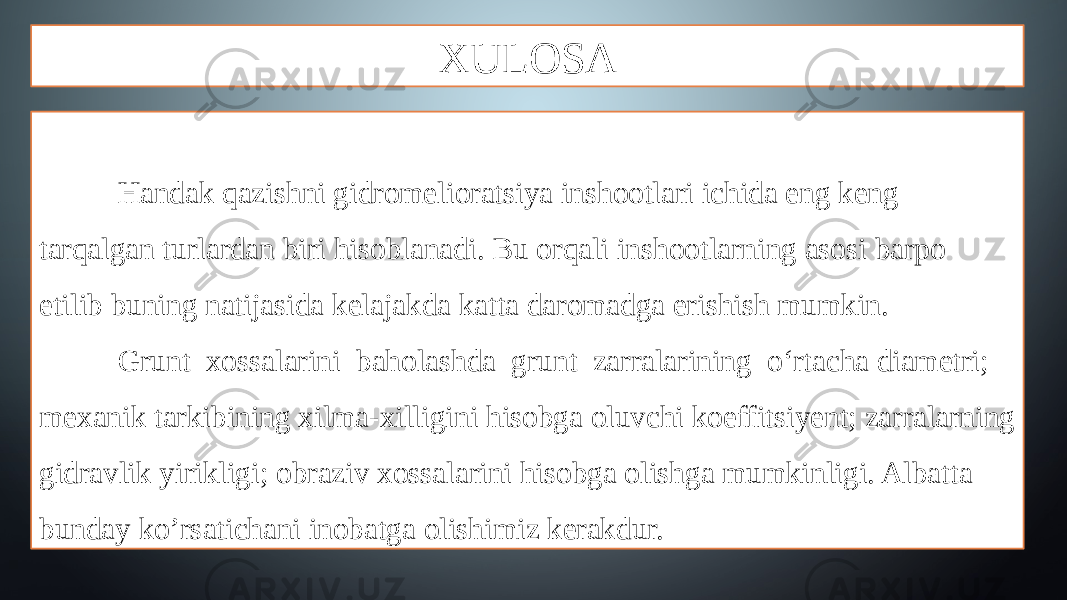 XULOSA Handak qazishni gidromelioratsiya inshootlari ichida eng keng tarqalgan turlardan biri hisoblanadi. Bu orqali inshootlarning asosi barpo etilib buning natijasida kelajakda katta daromadga erishish mumkin. Grunt xossalarini baholashda grunt zarralarining o‘rtacha diametri; mexanik tarkibining xilma-xilligini hisobga oluvchi koeffitsiyent; zarralarning gidravlik yirikligi; obraziv xossalarini hisobga olishga mumkinligi. Albatta bunday ko’rsatichani inobatga olishimiz kerakdur. 