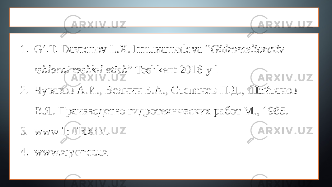 ADABIYOTLAR 1. G‘.T. Davronov L.X. Irmuxamedova “ Gidromeliorativ ishlarni tashkil etish ” Toshkent 2016-yil 2. Чураков A.И., Волнин Б.А., Степанов П.Д., Шайтанов В.Я. Праизводство гидротехнческих работ М., 1985. 3. www.ibuilder.ru 4. www.ziyonet.uz 