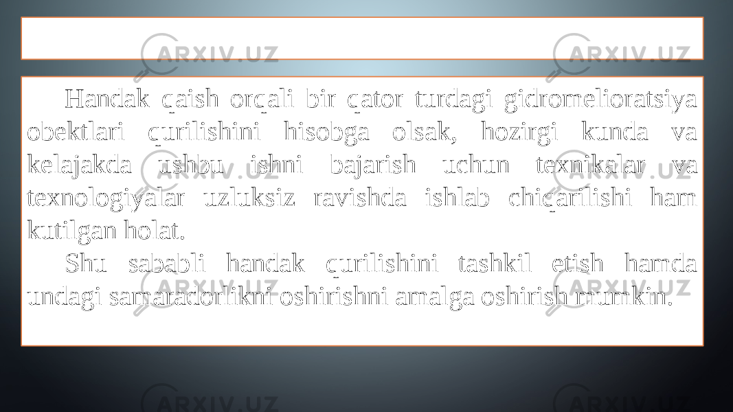 KIRISH Handak qaish orqali bir qator turdagi gidromelioratsiya obektlari qurilishini hisobga olsak, hozirgi kunda va kelajakda ushbu ishni bajarish uchun texnikalar va texnologiyalar uzluksiz ravishda ishlab chiqarilishi ham kutilgan holat. Shu sababli handak qurilishini tashkil etish hamda undagi samaradorlikni oshirishni amalga oshirish mumkin. 