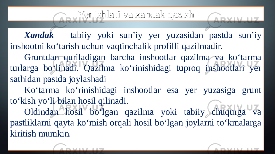 Yer ishlari va xandak qazish Xandak – tabiiy yoki sun’iy yer yuzasidan pastda sun’iy inshootni ko‘tarish uchun vaqtinchalik profilli qazilmadir. Gruntdan quriladigan barcha inshootlar qazilma va ko‘tarma turlarga bo‘linadi. Qazilma ko‘rinishidagi tuproq inshootlari yer sathidan pastda joylashadi Ko‘tarma ko‘rinishidagi inshootlar esa yer yuzasiga grunt to‘kish yo‘li bilan hosil qilinadi. Oldindan hosil bo‘lgan qazilma yoki tabiiy chuqurga va pastliklarni qayta ko‘mish orqali hosil bo‘lgan joylarni to‘kmalarga kiritish mumkin. 