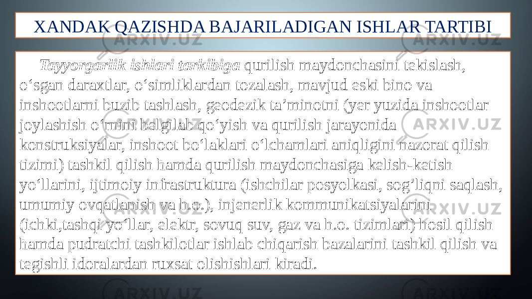 XANDAK QAZISHDA BAJARILADIGAN ISHLAR TARTIBI Tayyorgarlik ishlari tarkibiga qurilish maydonchasini tekislash, o‘sgan daraxtlar, o‘simliklardan tozalash, mavjud eski bino va inshootlarni buzib tashlash, geodezik ta’minotni (yer yuzida inshootlar joylashish o‘rnini belgilab qo‘yish va qurilish jarayonida konstruksiyalar, inshoot bo‘laklari o‘lchamlari aniqligini nazorat qilish tizimi) tashkil qilish ћamda qurilish maydonchasiga kelish-ketish yo‘llarini, ijtimoiy infrastruktura (ishchilar posyolkasi, sog’liqni saqlash, umumiy ovqatlanish va h.o.), injenerlik kommunikatsiyalarini (ichki,tashqi yo‘llar, elektr, sovuq suv, gaz va h.o. tizimlari) hosil qilish ћamda pudratchi tashkilotlar ishlab chiqarish bazalarini tashkil qilish va tegishli idoralardan ruxsat olishishlari kiradi. 