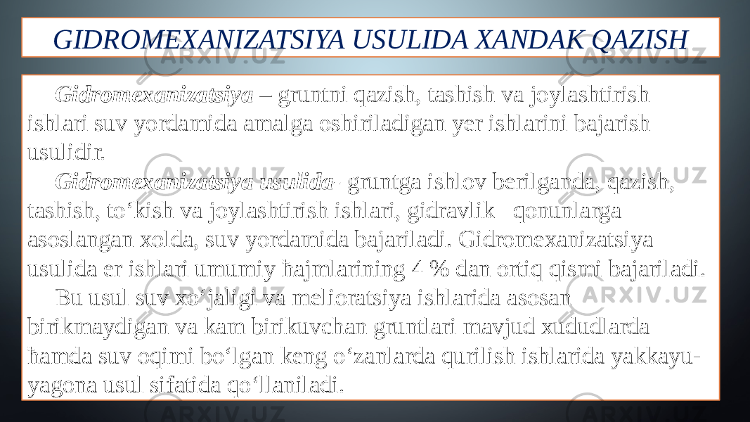 GIDROMEXANIZATSIYA USULIDA XANDAK QAZISH Gidromexanizatsiya – gruntni qazish, tashish va joylashtirish ishlari suv yordamida amalga oshiriladigan yer ishlarini bajarish usulidir. Gidromexanizatsiya usulida- gruntga ishlov berilganda, qazish, tashish, to‘kish va joylashtirish ishlari, gidravlik qonunlarga asoslangan xolda, suv yordamida bajariladi. Gidromexanizatsiya usulida er ishlari umumiy ћajmlarining 4 % dan ortiq qismi bajariladi. Bu usul suv xo‘jaligi va melioratsiya ishlarida asosan birikmaydigan va kam birikuvchan gruntlari mavjud xududlarda ћamda suv oqimi bo‘lgan keng o‘zanlarda qurilish ishlarida yakkayu- yagona usul sifatida qo‘llaniladi. 