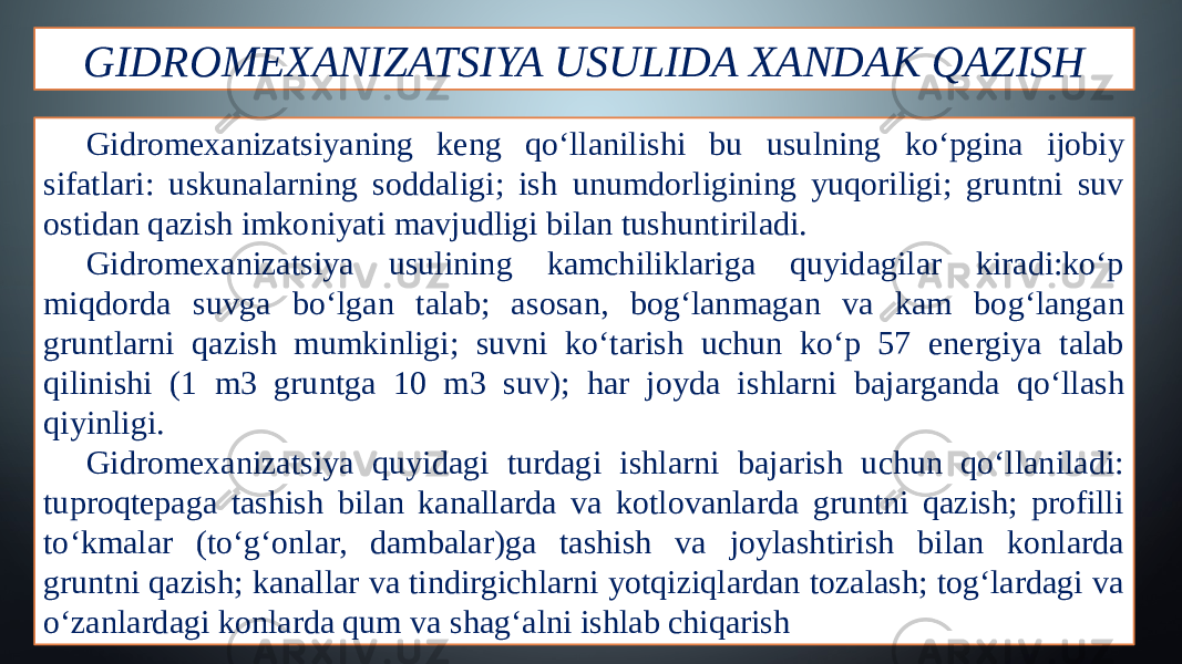 GIDROMEXANIZATSIYA USULIDA XANDAK QAZISH Gidromexanizatsiyaning keng qo‘llanilishi bu usulning ko‘pgina ĳobiy sifatlari: uskunalarning soddaligi; ish unumdorligining yuqoriligi; gruntni suv ostidan qazish imkoniyati mavjudligi bilan tushuntiriladi. Gidromexanizatsiya usulining kamchiliklariga quyidagilar kiradi:ko‘p miqdorda suvga bo‘lgan talab; asosan, bog‘lanmagan va kam bog‘langan gruntlarni qazish mumkinligi; suvni ko‘tarish uchun ko‘p 57 energiya talab qilinishi (1 m3 gruntga 10 m3 suv); har joyda ishlarni bajarganda qo‘llash qiyinligi. Gidromexanizatsiya quyidagi turdagi ishlarni bajarish uchun qo‘llaniladi: tuproqtepaga tashish bilan kanallarda va kotlovanlarda gruntni qazish; profilli to‘kmalar (to‘g‘onlar, dambalar)ga tashish va joylashtirish bilan konlarda gruntni qazish; kanallar va tindirgichlarni yotqiziqlardan tozalash; tog‘lardagi va o‘zanlardagi konlarda qum va shag‘alni ishlab chiqarish 