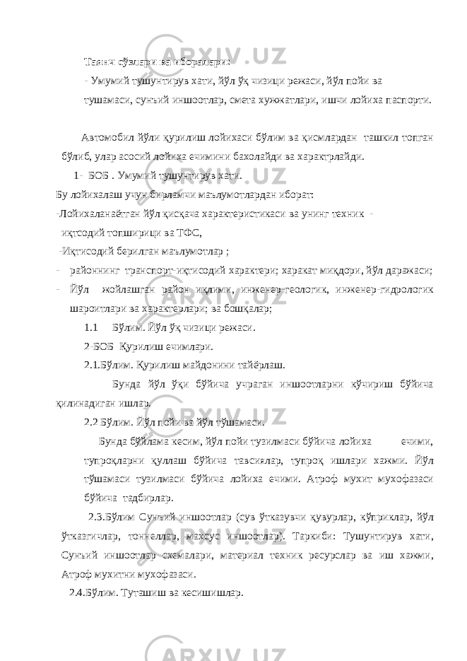 Таянч сўзлари ва иборалари: - Умумий тушунтирув хати, йўл ўқ чизици режаси, йўл пойи ва тушамаси, сунъий иншоотлар, смета хужжатлари, ишчи лойиха паспорти. Автомобил йўли қурилиш лойихаси бўлим ва қисмлардан ташкил топган бўлиб, улар асосий лойиха ечимини бахолайди ва характрлайди. 1- БОБ . Умумий тушунтирув хати. Бу лойихалаш учун бирламчи маълумотлардан иборат: -Лойихаланаётган йўл қисқача характеристикаси ва унинг техник - иқтсодий топширици ва ТФС, -Иқтисодий берилган маълумотлар ; - районнинг транспорт-иқтисодий характери; харакат миқдори, йўл даражаси; - Йўл жойлашган район иқлими, инженер-геологик, инженер-гидрологик шароитлари ва характерлари; ва бошқалар; 1.1 Бўлим. Йўл ўқ чизици режаси. 2-БОБ Қурилиш ечимлари. 2.1.Бўлим. Қурилиш майдонини тайёрлаш. Бунда йўл ўқи бўйича учраган иншоотларни кўчириш бўйича қилинадиган ишлар. 2.2 Бўлим. Йўл пойи ва йўл тўшамаси. Бунда бўйлама кесим, йўл пойи тузилмаси бўйича лойиха ечими, тупроқларни қуллаш бўйича тавсиялар, тупроқ ишлари хажми. Йўл тўшамаси тузилмаси бўйича лойиха ечими. Атроф мухит мухофазаси бўйича тадбирлар. 2.3.Бўлим Сунъий иншоотлар (сув ўтказувчи қувурлар, кўприклар, йўл ўтказгичлар, тоннеллар, махсус иншоотлар). Таркиби: Тушунтирув хати, Сунъий иншоотлар схемалари, материал техник ресурслар ва иш хажми, Атроф мухитни мухофазаси. 2.4.Бўлим. Туташиш ва кесишишлар. 