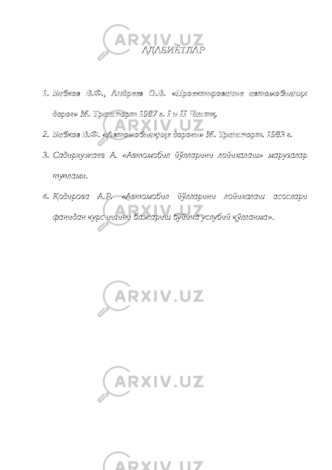 АДАБИЁТЛАР 1. Бабков В.Ф., Андреев О.В. «Проектирование автомобилнҳх дорог» М. Транспорт 1987 г. I и II Частқ. 2. Бабков В.Ф. «Автомобилқнҳе дороги» М. Транспорт. 1983 г. 3. Садирхужаев А. «Автомобил йўлларини лойихалаш» марузалар туплами. 4. Қодирова А.Р. «Автомобил йўлларини лойихалаш асослари фанидан курс ишини бажариш бўйича услубий қўлланма». 