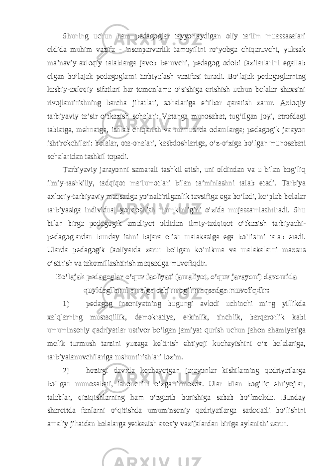 Shuning uchun ham pedagoglar tayyorlaydigan oliy ta’lim muassasalari oldida muhim vazifa - insonparvarlik tamoyilini ro‘yobga chiqaruvchi, yuksak ma’naviy-axloqiy talablarga javob beruvchi, pedagog odobi fazilatlarini egallab olgan bo‘lajak pedagoglarni tarbiyalash vazifasi turadi. Bo‘lajak pedagoglarning kasbiy-axloqiy sifatlari har tomonlama o‘sishiga erishish uchun bolalar shaxsini rivojlantirishning barcha jihatlari, sohalariga e’tibor qaratish zarur. Axloqiy tarbiyaviy ta’sir o‘tkazish sohalari: Vatanga munosabat, tug‘ilgan joyi, atrofdagi tabiatga, mehnatga, ishlab chiqarish va turmushda odamlarga; pedagogik jarayon ishtirokchilari: bolalar, ota-onalari, kasbdoshlariga, o‘z-o‘ziga bo‘lgan munosabati sohalaridan tashkil topadi. Tarbiyaviy jarayonni samarali tashkil etish, uni oldindan va u bilan bog‘liq ilmiy-tashkiliy, tadqiqot ma’lumotlari bilan ta’minlashni talab etadi. Tarbiya axloqiy-tarbiyaviy maqsadga yo‘naltirilganlik tavsifiga ega bo‘ladi, ko‘plab bolalar tarbiyasiga individual yondoshish mumkinligini o‘zida mujassamlashtiradi. Shu bilan birga pedagogik amaliyot oldidan ilmiy-tadqiqot o‘tkazish tarbiyachi- pedagoglardan bunday ishni bajara olish malakasiga ega bo‘lishni talab etadi. Ularda pedagogik faoliyatda zarur bo‘lgan ko‘nikma va malakalarni maxsus o‘stirish va takomillashtirish maqsadga muvofiqdir. Bo‘lajak pedagoglar o‘quv faoliyati (amaliyot, o‘quv jarayoni) davomida quyidagilarni amalga oshirmog‘i maqsadga muvofiqdir: 1) pedagog insoniyatning bugungi avlodi uchinchi ming yillikda xalqlarning mustaqillik, demokratiya, erkinlik, tinchlik, barqarorlik kabi umuminsoniy qadriyatlar ustivor bo‘lgan jamiyat qurish uchun jahon ahamiyatiga molik turmush tarzini yuzaga keltirish ehtiyoji kuchayishini o‘z bolalariga, tarbiyalanuvchilariga tushuntirishlari lozim. 2) hozirgi davrda kechayotgan jarayonlar kishilarning qadriyatlarga bo‘lgan munosabati, ishonchini o‘zgartirmokda. Ular bilan bog‘liq ehtiyojlar, talablar, qiziqishlarning ham o‘zgarib borishiga sabab bo‘lmokda. Bunday sharoitda fanlarni o‘qitishda umuminsoniy qadriyatlarga sadoqatli bo‘lishini amaliy jihatdan bolalarga yetkazish asosiy vazifalardan biriga aylanishi zarur. 