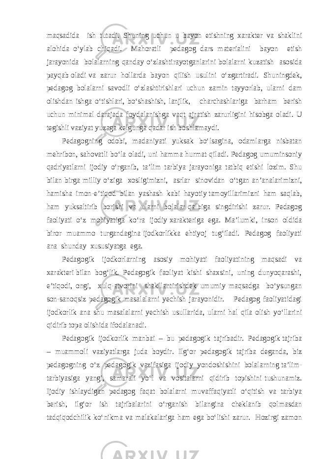 maqsadida ish tutadi. Shuning uchun u bayon etishning xarakter va shaklini alohida o‘ylab chiqadi. Mahoratli pedagog dars materialini bayon etish jarayonida bolalarning qanday o‘zlashtirayotganlarini bolalarni kuzatish asosida payqab oladi va zarur hollarda bayon qilish usulini o‘zgartiradi. Shuningdek, pedagog bolalarni savodli o‘zlashtirishlari uchun zamin tayyorlab, ularni dam olishdan ishga o‘tishlari, bo‘shashish, lanjlik, charchashlariga barham berish uchun minimal darajada foydalanishga vaqt ajratish zarurligini hisobga oladi. U tegishli vaziyat yuzaga kelgunga qadar ish boshlamaydi. Pedagogning odobi, madaniyati yuksak bo‘lsagina, odamlarga nisbatan mehribon, sahovatli bo‘la oladi, uni hamma hurmat qiladi. Pedagog umuminsoniy qadriyatlarni ijodiy o‘rganib, ta’lim tarbiya jarayoniga tatbiq etishi lozim. Shu bilan birga milliy o‘ziga xosligimizni, asrlar sinovidan o‘tgan an’analarimizni, hamisha imon-e’tiqod bilan yashash kabi hayotiy tamoyillarimizni ham saqlab, ham yuksaltirib borishi va ularni bolalar qalbiga singdirishi zarur. Pedagog faoliyati o‘z mohiyatiga ko‘ra ijodiy xarakteriga ega. Ma’lumki, inson oldida biror muammo turgandagina ijodkorlikka ehtiyoj tug‘iladi. Pedagog faoliyati ana shunday xususiyatga ega. Pedagogik ijodkorlarning asosiy mohiyati faoliyatining maqsadi va xarakteri bilan bog‘lik. Pedagogik faoliyat kishi shaxsini, uning dunyoqarashi, e’tiqodi, ongi, xulq-atvorini shakllantirishdek umumiy maqsadga bo‘ysungan son-sanoqsiz pedagogik masalalarni yechish jarayonidir. Pedagog faoliyatidagi ijodkorlik ana shu masalalarni yechish usullarida, ularni hal qila olish yo‘llarini qidirib topa olishida ifodalanadi. Pedagogik ijodkorlik manbai – bu pedagogik tajribadir. Pedagogik tajriba – muammoli vaziyatlarga juda boydir. Ilg‘or pedagogik tajriba deganda, biz pedagogning o‘z pedagogik vazifasiga ijodiy yondoshishini bolalarning ta’lim- tarbiyasiga yangi, samarali yo‘l va vositalarni qidirib topishini tushunamiz. Ijodiy ishlaydigan pedagog faqat bolalarni muvaffaqiyatli o‘qitish va tarbiya berish, ilg‘or ish tajribalarini o‘rganish bilangina cheklanib qolmasdan tadqiqodchilik ko‘nikma va malakalariga ham ega bo‘lishi zarur. Hozirgi zamon 