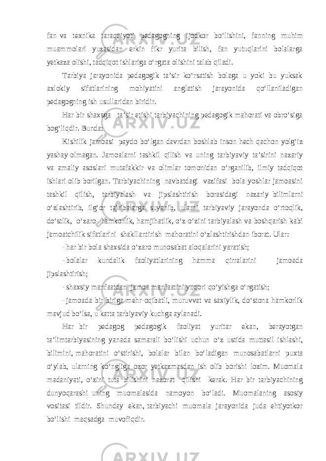 fan va texnika taraqqiyoti pedagogning ijodkor bo‘lishini, fanning muhim muammolari yuzasidan erkin fikr yurita bilish, fan yutuqlarini bolalarga yetkaza olishi, tadqiqot ishlariga o‘rgata olishini talab qiladi. Tarbiya jarayonida pedagogik ta’sir ko‘rsatish bolaga u yoki bu yuksak axlokiy sifatlarining mohiyatini anglatish jarayonida qo‘llaniladigan pedagogning ish usullaridan biridir. Har bir shaxsga ta’sir etishi tarbiyachining pedagogik mahorati va obro‘siga bog‘liqdir. Bunda: Kishilik jamoasi paydo bo‘lgan davrdan boshlab inson hech qachon yolg‘iz yashay olmagan. Jamoalarni tashkil qilish va uning tarbiyaviy ta’sirini nazariy va amaliy asoslari mutafakkir va olimlar tomonidan o‘rganilib, ilmiy tadqiqot ishlari olib borilgan. Tarbiyachining navbatdagi vazifasi bola-yoshlar jamoasini tashkil qilish, tarbiyalash va jipslashtirish borasidagi nazariy bilimlarni o‘zlashtirib, ilg‘or tajribalarga suyanib, ularni tarbiyaviy jarayonda o‘rtoqlik, do‘stlik, o‘zaro hamkorlik, hamjihatlik, o‘z-o‘zini tarbiyalash va boshqarish kabi jamoatchilik sifatlarini shakllantirish mahoratini o‘zlashtirishdan iborat. Ular: - har bir bola shaxsida o‘zaro munosabat aloqalarini yaratish; - bolalar kundalik faoliyatlarining hamma qirralarini jamoada jipslashtirish; - shaxsiy manfaatdan jamoa manfaatini yuqori qo‘yishga o‘rgatish; - jamoada bir-biriga mehr-oqibatli, muruvvat va saxiylik, do‘stona hamkorlik mavjud bo‘lsa, u katta tarbiyaviy kuchga aylanadi. Har bir pedagog pedagogik faoliyat yuritar ekan, berayotgan ta’limtarbiyasining yanada samarali bo‘lishi uchun o‘z ustida muttasil ishlashi, bilimini, mahoratini o‘stirishi, bolalar bilan bo‘ladigan munosabatlarni puxta o‘ylab, ularning ko‘ngliga ozor yetkazmasdan ish olib borishi lozim. Muomala madaniyati, o‘zini tuta bilishini nazorat qilishi kerak. Har bir tarbiyachining dunyoqarashi uning muomalasida namoyon bo‘ladi. Muomalaning asosiy vositasi tildir. Shunday ekan, tarbiyachi muomala jarayonida juda ehtiyotkor bo‘lishi maqsadga muvofiqdir. 