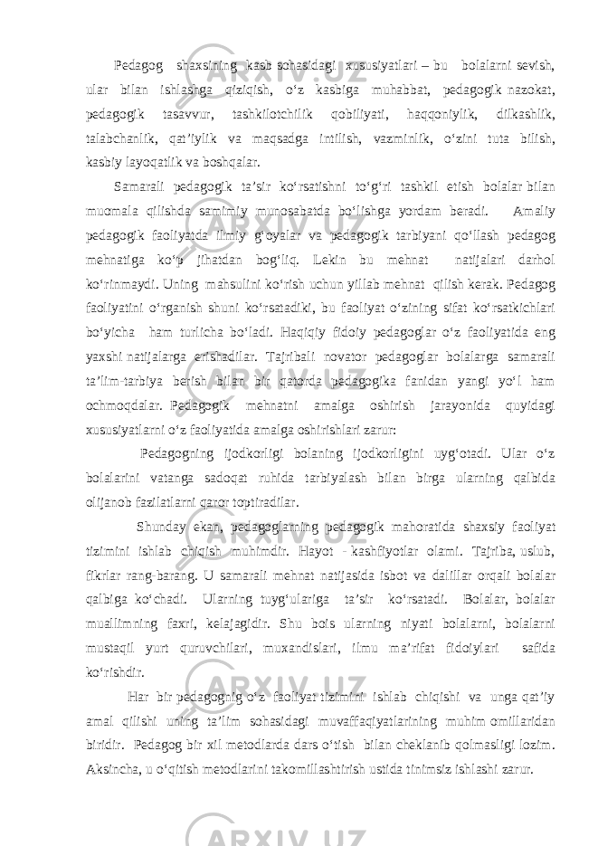 Pedagog shaxsining kasb sohasidagi xususiyatlari – bu bolalarni sevish, ular bilan ishlashga qiziqish, o‘z kasbiga muhabbat, pedagogik nazokat, pedagogik tasavvur, tashkilotchilik qobiliyati, haqqoniylik, dilkashlik, talabchanlik, qat’iylik va maqsadga intilish, vazminlik, o‘zini tuta bilish, kasbiy layoqatlik va boshqalar. Samarali pedagogik ta’sir ko‘rsatishni to‘g‘ri tashkil etish bolalar bilan muomala qilishda samimiy munosabatda bo‘lishga yordam beradi. Amaliy pedagogik faoliyatda ilmiy g‘oyalar va pedagogik tarbiyani qo‘llash pedagog mehnatiga ko‘p jihatdan bog‘liq. Lekin bu mehnat natijalari darhol ko‘rinmaydi. Uning mahsulini ko‘rish uchun yillab mehnat qilish kerak. Pedagog faoliyatini o‘rganish shuni ko‘rsatadiki, bu faoliyat o‘zining sifat ko‘rsatkichlari bo‘yicha ham turlicha bo‘ladi. Haqiqiy fidoiy pedagoglar o‘z faoliyatida eng yaxshi natijalarga erishadilar. Tajribali novator pedagoglar bolalarga samarali ta’lim-tarbiya berish bilan bir qatorda pedagogika fanidan yangi yo‘l ham ochmoqdalar. Pedagogik mehnatni amalga oshirish jarayonida quyidagi xususiyatlarni o‘z faoliyatida amalga oshirishlari zarur: Pedagogning ijodkorligi bolaning ijodkorligini uyg‘otadi. Ular o‘z bolalarini vatanga sadoqat ruhida tarbiyalash bilan birga ularning qalbida olijanob fazilatlarni qaror toptiradilar. Shunday ekan, pedagoglarning pedagogik mahoratida shaxsiy faoliyat tizimini ishlab chiqish muhimdir. Hayot - kashfiyotlar olami. Tajriba, uslub, fikrlar rang-barang. U samarali mehnat natijasida isbot va dalillar orqali bolalar qalbiga ko‘chadi. Ularning tuyg‘ulariga ta’sir ko‘rsatadi. Bolalar, bolalar muallimning faxri, kelajagidir. Shu bois ularning niyati bolalarni, bolalarni mustaqil yurt quruvchilari, muxandislari, ilmu ma’rifat fidoiylari safida ko‘rishdir. Har bir pedagognig o‘z faoliyat tizimini ishlab chiqishi va unga qat’iy amal qilishi uning ta’lim sohasidagi muvaffaqiyatlarining muhim omillaridan biridir. Pedagog bir xil metodlarda dars o‘tish bilan cheklanib qolmasligi lozim. Aksincha, u o‘qitish metodlarini takomillashtirish ustida tinimsiz ishlashi zarur. 