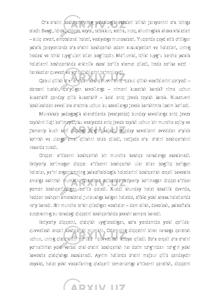  O‘z-o‘zini boshqarishning psixologik asoslari bilish jarayonini o‘z ichiga oladi: Sezgi, idrok, diqqat, xayol, tafakkur, xotira, nutq, shuningdek shaxs xislatlari – xulq atvori, emotsional holati, vaziyatga munosabati. Yuqorida qayd etib o‘tilgan psixik jarayonlarda o‘z-o‘zini boshqarish odam xususiyatlari va holatlari, uning irodasi va ichki tuyg‘ulari bilan bog‘liqdir. Ma’lumki, ichki tuyg‘u barcha psixik holatlarni boshqarishda erkinlik asosi bo‘lib xizmat qiladi, iroda bo‘lsa xatti - harakatlar quvvati va yo‘nalishlarini ta’minlaydi. Qabul qilish o‘z- o‘zidan boshqaruvni aniq qabul qilish vazifalarini qo‘yadi – obrazni tuzish, qo‘yilgan savollarga – nimani kuzatish kerak? nima uchun kuzatish? qanday qilib kuzatish? – kabi aniq javob topish kerak. Kuzatuvni boshlashdan avval biz o‘zimiz uchun bu savollarga javob berishimiz lozim bo‘ladi. Murakkab pedagogik sharoitlarda (vaziyatda) bunday savollarga aniq javob topishni iloji bo‘lmaydi, bu vaziyatda aniq javob topish uchun bir muncha aqliy va jismoniy kuch sarf qilishga to‘g‘ri keladi. Bunday savollarni avvaldan o‘ylab ko‘rish va ularga amal qilishni talab qiladi, natijada o‘z- o‘zini boshqarishni nazarda tutadi. Diqqat- e’tiborni boshqarish bir muncha boshqa narsalarga asoslanadi. Ixtiyoriy bo‘lmagan diqqat- e’tiborni boshqarish ular bilan bog‘liq bo‘lgan holatlar, ya’ni organizmning psixofiziologik holatlarini boshqarish orqali bevosita amalga oshirish mumkin. Charchoq oqibatida ixtiyoriy bo‘lmagan diqqat-e’tibor yomon boshqariladigan bo‘lib qoladi. Xuddi shunday holat kasallik davrida, haddan tashqari emotsional junbushga kelgan holatda, affekt yoki stress holatlarida ro‘y beradi. Bir muncha ta’sir qiladigan vositalar – dam olish, davolash, psixofizik autotrening bu tarzdagi diqqatni boshqarishda yaxshi samara beradi. Ixtiyoriy diqqatni, qiziqish uyg‘otadigan, so‘z yordamida yoki qo‘llab- quvvatlash orqali boshqarish mumkin. Odamning diqqatini biror narsaga qaratish uchun, uning qiziqishini qo‘llab - quvvatlash kifoya qiladi. So‘z orqali o‘z-o‘zini yo‘naltirish yoki verbal o‘zi-o‘zini boshqarish har doim to‘g‘ridan- to‘g‘ri yoki bevosita qiziqishga asoslanadi. Ayrim hollarda o‘zini majbur qilib qandaydir obyekt, holat yoki voqelikning qiziqarli tomonlariga e’tiborni qaratish, diqqatni 