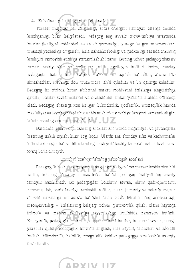 4. Erishilgan yutuqning aynanligi bosqichi. Tanlash mojarosi hal etilganligi, shaxs o‘zligini namoyon etishga amalda kirishganligi bilan belgilanadi. Pedagog eng avvalo o‘quv-tarbiya jarayonida bolalar faolligini oshirishni esdan chiqarmasligi, yuzaga kelgan muammolarni mustaqil yechishga o‘rgatishi, bola tashabbuskorligi va ijodkorligi asosida o‘zining kimligini namoyish etishiga yordamlashishi zarur. Buning uchun pedagog shaxsiy hamda kasbiy sifat va fazilatlarni to‘liq egallagan bo‘lishi lozim, bunday pedagoglar bolalar bilan ko‘proq do‘stona muloqotda bo‘ladilar, o‘zaro fikr almashadilar, mavzuga doir muammoni tahlil qiladilar va bir qarorga keladilar. Pedagog bu o‘rinda butun e’tiborini mavzu mohiyatini bolalarga singdirishga qaratib, bolalar kechinmalarini va o‘zlashtirish imkoniyatlarini alohida e’tiborga oladi. Pedagog shaxsiga xos bo‘lgan bilimdonlik, ijodkorlik, mustaqillik hamda mas’uliyat va javobgarlikni chuqur his etish o‘quv-tarbiya jarayoni samaradorligini ta’minlashning eng muhim omillaridir. Bolalarda kasbni egallashning shakllanishi ularda majburiyat va javobgarlik hissining tarkib topishi bilan bog‘liqdir. Ularda ana shunday sifat va kechinmalar to‘la shakllangan bo‘lsa, bilimlarni egallash yoki kasbiy kamoloti uchun hech narsa to‘siq bo‘la olmaydi. Guruhni boshqarishning psixologik asoslari Pedagoglik kasbi - axloqiy xarakterga ega bo‘lgan insonparvar kasblardan biri bo‘lib, bolalarga insoniy munosabatda bo‘lish pedagog faoliyatining asosiy tamoyili hisoblanadi. Bu pedagogdan bolalarni sevish, ularni qadr-qimmatini hurmat qilish, sho‘xliklariga bardoshli bo‘lish, ularni jismoniy va axloqiy majruh etuvchi narsalarga murosasiz bo‘lishni talab etadi. Muallimning odob-axloqi, insonparvarligi – bolalarning kelajagi uchun g‘amxo‘rlik qilish, ularni hayotga ijtimoiy va mehnat faoliyatiga tayyorlashga intilishida namoyon bo‘ladi. Xushyorlik, pedagogik muomala, diqqat-e’tiborli bo‘lish, bolalarni sevish, ularga yaxshilik qilish, pedagoglik burchini anglash, mas’uliyatli, talabchan va adolatli bo‘lish, bilimdonlik, halollik, rostgo‘ylik kabilar pedagogga xos kasbiy axloqiy fazilatlardir. 