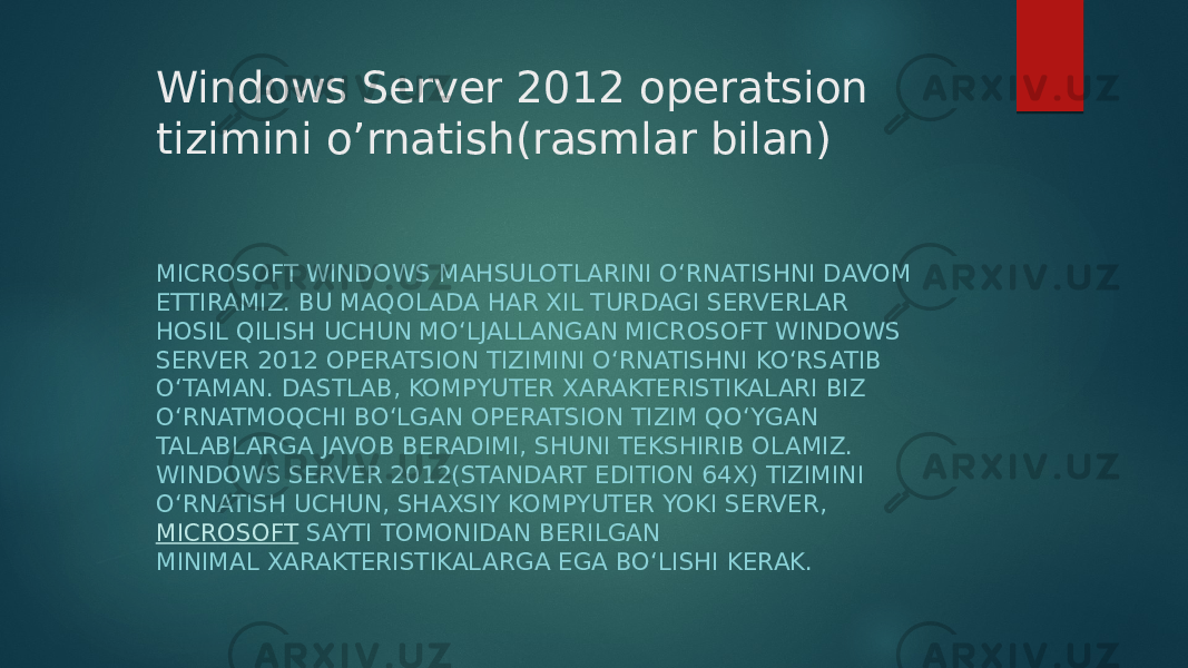 Windows Server 2012 operatsion tizimini o’rnatish(rasmlar bilan) MICROSOFT WINDOWS MAHSULOTLARINI O‘RNATISHNI DAVOM ETTIRAMIZ. BU MAQOLADA HAR XIL TURDAGI SERVERLAR HOSIL QILISH UCHUN MO‘LJALLANGAN MICROSOFT WINDOWS SERVER 2012 OPERATSION TIZIMINI O‘RNATISHNI KO‘RSATIB O‘TAMAN. DASTLAB, KOMPYUTER XARAKTERISTIKALARI BIZ O‘RNATMOQCHI BO‘LGAN OPERATSION TIZIM QO‘YGAN TALABLARGA JAVOB BERADIMI, SHUNI TEKSHIRIB OLAMIZ. WINDOWS SERVER 2012(STANDART EDITION 64X) TIZIMINI O‘RNATISH UCHUN, SHAXSIY KOMPYUTER YOKI SERVER,  MICROSOFT  SAYTI TOMONIDAN BERILGAN MINIMAL XARAKTERISTIKALARGA EGA BO‘LISHI KERAK. 