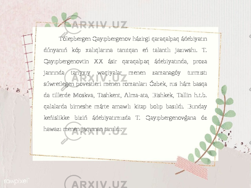  Tólepbergen Qayıpbergenov házirgi qaraqalpaq ádebiyatın dúnyanıń kóp xalıqlarına tanıtqan eń talantlı jazıwshı. T. Qayıpbergenovtin XX ásir qaraqalpaq ádebiyatında, proza janrında tariyxıy waqiyalar menen zamanagóy turmıstı súwretlegen povestleri menen romanları Ózbek, rus hám basqa da tillerde Moskva, Tashkent, Alma-ata, Bishkek, Tallin h.t.b. qalalarda birneshe márte arnawlı kitap bolıp basıldı. Bunday keńislikke biziń ádebiyatımızda T. Qayıpbergenovǵana óz hawazı menen jaqınnan tanıldı. 