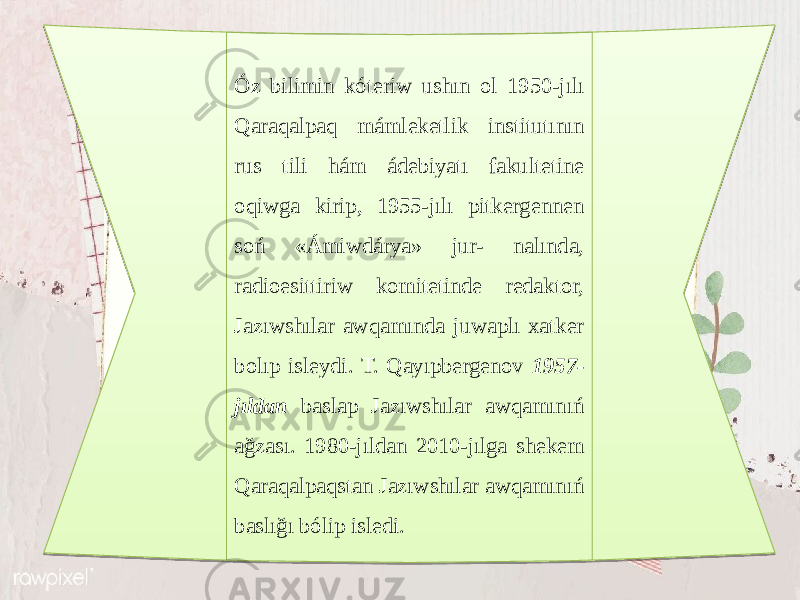 Óz bilimin kóteriw ushın ol 1950-jılı Qaraqalpaq mámleketlik institutının rus tili hám ádebiyatı fakultetine oqiwga kirip, 1955-jılı pitkergennen soń «Ámiwdárya» jur- nalında, radioesittiriw komitetinde redaktor, Jazıwshılar awqamında juwaplı xatker bolıp isleydi. T. Qayıpbergenov 1957- jıldan baslap Jazıwshılar awqamınıń ağzası. 1980-jıldan 2010-jılga shekem Qaraqalpaqstan Jazıwshılar awqamınıń baslığı bólip isledi.24 0B 08 0F 1E0F 08 320C 07 2337 17 07 0C 0B 07 