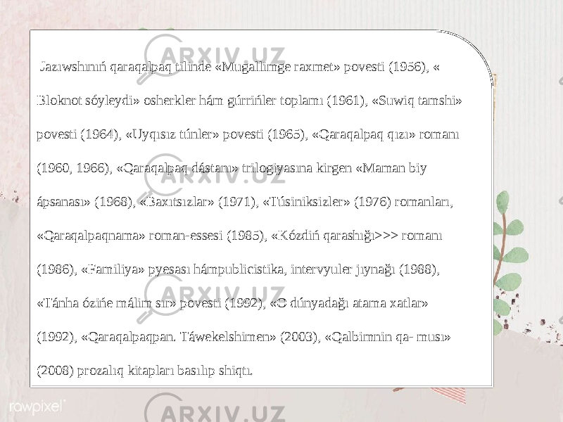  Jazıwshınıń qaraqalpaq tilinde «Mugallimge raxmet» povesti (1956), « Bloknot sóyleydi» osherkler hám gúrrińler toplamı (1961), «Suwiq tamshi» povesti (1964), «Uyqısız túnler» povesti (1965), «Qaraqalpaq qızı» romanı (1960, 1966), «Qaraqalpaq dástanı» trilogiyasına kirgen «Maman biy ápsanası» (1968), «Baxıtsızlar» (1971), «Túsiniksizler» (1976) romanları, «Qaraqalpaqnama» roman-essesi (1985), «Kózdiń qarashığı>>> romanı (1986), «Familiya» pyesası hámpublicistika, intervyuler jıynağı (1988), «Tánha ózińe málim sır» povesti (1992), «O dúnyadağı atama xatlar» (1992), «Qaraqalpaqpan. Táwekelshimen» (2003), «Qalbimnin qa- musı» (2008) prozalıq kitapları basılıp shiqtı. 