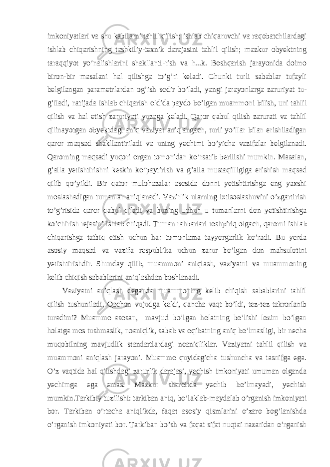 imkoniyatlari va shu kabilarni tahlil qilish; ishlab chiqaruvchi va raqobatchilardagi ishlab chiqarishning tashkiliy-texnik darajasini tahlil qilish; mazkur obyektning taraqqiyot yo’nalishlarini shakllanti-rish va h...k. Boshqarish jarayonida doimo biron-bir masalani hal qilishga to’g’ri keladi. Chunki turli sabablar tufayli belgilangan parametrlardan og’ish sodir bo’ladi, yangi jarayonlarga zaruriyat tu - g’iladi, natijada ishlab chiqarish oldida paydo bo’lgan muam moni bilish, uni tahlil qilish va hal etish zaruriyati yuzaga keladi. Qaror qabul qilish zarurati va tahlil qilinayotgan obyektdagi aniq vaziyat aniqlangach, turli yo’llar bilan erishiladigan qaror maqsad shakllantiriladi va uning yechimi bo’yicha vazifalar belgilanadi. Qarorning maqsadi yuqori organ tomonidan ko’rsatib berilishi mumkin. Masalan, g’alla yetishtirishni keskin ko’paytirish va g’alla mustaqilligiga erishish maqsad qilib qo’yildi. Bir qator mulohazalar asosida donni yetishtirishga eng yaxshi moslashadigan tumanlar aniqlanadi. Vazirlik ularning ixtisoslashuvini o’zgartirish to’g’risida qaror qabul qiladi va buning uchun u tumanlarni don yetishtirishga ko’chirish rejasini ishlab chiqadi. Tuman rahbarlari toshpiriq olgach, qarorni ish lab chiqarishga tatbiq etish uchun har tomonlama tayyorgarlik ko’radi. Bu yerda asosiy maqsad va vazifa respublika uchun zarur bo’lgan don mahsulotini yetishtiri sh dir. Shunday qilib, mu ammoni aniqlash, vaziyatni va muammoning kelib chiqish sabablarini aniqlashdan boshlanadi. Vaziyatni aniqlash deganda muammoning kelib chiqish sabablarini tahlil qilish tushuniladi. Qachon vujudga keldi, qancha vaqt bo’ldi, tez-tez takrorlanib turadimi? Muammo asosan, mavjud bo’lgan holatning bo’lishi lozim bo’lgan holatga mos tushmaslik, noaniqlik, sabab va oqibatning aniq bo’lmasligi, bir necha muqobilning mavjudlik standartlardagi noaniqliklar. Vaziyatni tahlil qilish va muammoni aniqlash jarayoni. Muammo quyidagicha tushuncha va tasnifga ega. O’z vaqtida hal qilishdagi zarurlik darajasi, yechish imkoniyati umuman olganda yechimga ega emas. Mazkur sharoitda yechib bo’lmayadi, yechish mumkin.Tarkibiy tuzilishi: tarkiban aniq, bo’laklab-maydalab o’rganish imkoniyati bor. Tarkiban o’rtacha aniqlikda, faqat asosiy qismlarini o’zaro bog’lanishda o’rganish imkoniyati bor. Tarkiban bo’sh va faqat sifat nuqtai nazaridan o’rganish 