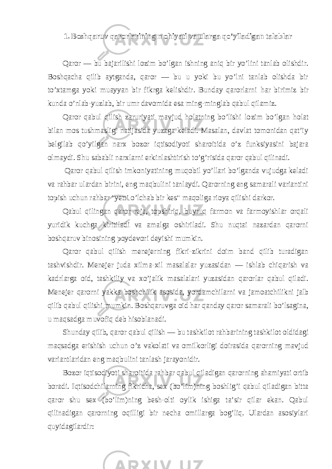 1. Boshqaruv qarorlarining mohiyati va ularga qo’yiladigan talablar Qaror — bu bajarilishi lozim bo’lgan ishning aniq bir yo’lini tanlab olishdir. Boshqacha qilib aytganda, qaror — bu u yoki bu yo’lni tanlab olishda bir to’xtamga yoki muayyan bir fikrga kelishdir. Bunday qarorlarni h ar birimiz bir kunda o’nlab-yuzlab, bir umr davomida esa ming-minglab qabul qilamiz. Qaror qabul qilish zaruriyati mavjud holatning bo’lishi lo zim bo’lgan holat bilan mos tushmasligi natijasida yuzaga keladi. Masalan, davlat tomonidan qat’iy belgilab qo’yilgan narx bozor iqtisodiyoti sharoitida o’z funksiyasini bajara olmaydi. Shu sababli narxlarni erkinlashtirish to’g’risida qaror qabul qilinadi. Qaror qabul qilish imkoniyatining muqobil yo’llari bo’lganda vujudga keladi va rahbar ulardan birini, eng maqbulini tanlaydi. Qarorning eng samarali variantini topish uchun rahbar &#34; y etti o’lchab bir kes&#34; maqoliga rioya qilishi darkor. Qabul qilingan qaror reja, topshiriq, buyruq farmon va farmoyishlar orqali yuridik kuchga kiritiladi va amalga oshiriladi. Shu nuqtai nazardan qarorni boshqaruv binosining poydevori deyishi mumkin. Qaror qabul qilish menejerning fikri-zikrini doim band qilib turadigan tashvishdir. Menejer juda xilma-xil masalalar yuzasidan — ishlab chiqarish va kadrlarga oid, tashkiliy va xo’jalik masalalari yuzasidan qarorlar qabul qiladi. Menejer qarorni yakka boshchilik asosida, yordamchilarni va jamoatchilikni jalb qilib qabul qilishi mumkin. Boshqaruvga oid har qanday qaror samarali bo’lsagina, u maqsadga muvofiq deb hisoblanadi. Shunday qilib, qaror qabul qilish — bu tashkilot rahbarining tashkilot oldidagi maqsadga erishish uchun o’z vakolati va omilkorligi doirasida qarorning mavjud variantlaridan eng maqbulini tanlash jarayonidir. Bozor iqtisodiyoti sharoitida rahbar qabul qiladigan qarorning ahamiyati ortib boradi. Iqtisodchilarning fikricha, se x (bo’lim)ning boshlig’i qabul qiladigan bitta qaror shu se x (bo’lim)ning besh-olti oylik ishiga ta’sir qilar ekan. Qabul qilinadigan qarorning oqilligi bir necha omillarga bog’liq. Ulardan asosiylari quyidagilardir: 