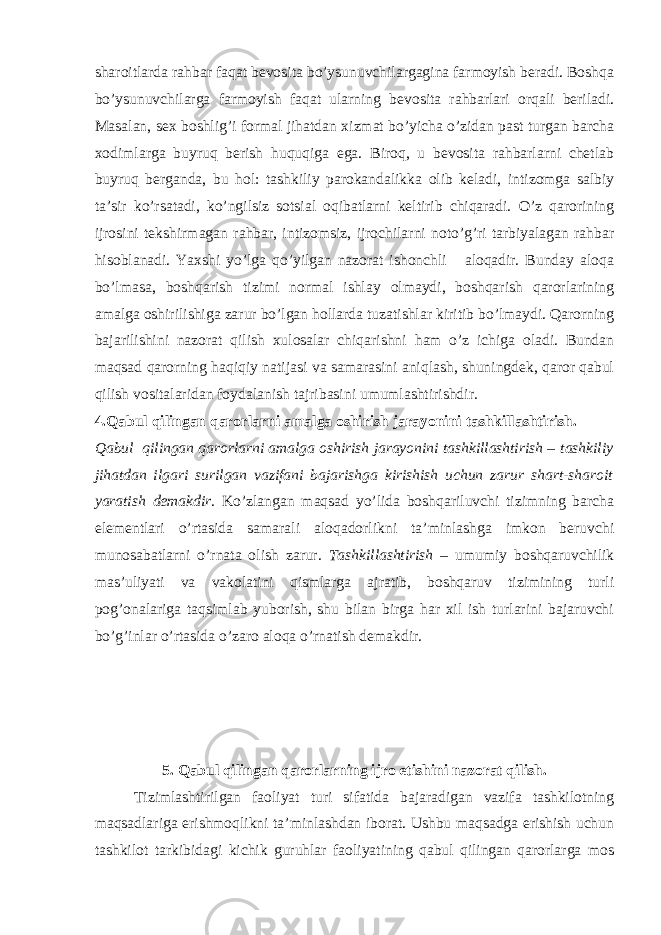 sharoitlarda rahbar faqat bevosita bo’ysunuvchilargagina farmoyish beradi. Boshqa bo’ysunuvchilarga farmoyish faqat ularning bevosita rahbarlari orqali beriladi. Masalan, sex boshlig’i formal jihatdan xizmat bo’yicha o’zidan past turgan barcha xodimlarga buyruq berish huquqiga ega. Biroq, u bevosita rahbarlarni chetlab buyruq berganda, bu hol: tashkiliy parokandalikka olib keladi, intizomga salbiy ta’sir ko’rsatadi, ko’ngilsiz sotsial oqibatlarni keltirib chiqaradi. O’z qarorining ijrosini tekshirmagan rahbar, intizomsiz, ijrochilarni noto’g’ri tarbiyalagan rahbar hisoblanadi. Yaxshi yo’lga qo’yilgan nazorat ishonchli aloqadir. Bunday aloqa bo’lmasa, boshqarish tizimi normal ishlay olmaydi, boshqarish qarorlarining amalga oshirilishiga zarur bo’lgan hollarda tuzatishlar kiritib bo’lmaydi. Qarorning bajarilishini nazorat qilish xulosalar chiqarishni h am o’z ichiga oladi. Bundan maqsad qarorning haqiqiy natijasi va samarasini aniqlash, shuningdek, qaror qabul qilish vositalaridan foydalanish tajribasini umumlashtirishdir. 4.Qabul qilingan qarorlarni amalga oshirish jarayonini tashkillashtirish. Qabul qilingan qarorlarni amalga oshirish jarayonini tashkillashtirish – tashkiliy jihatdan ilgari surilgan vazifani bajarishga kirishish uchun zarur shart-sharoit yaratish demakdir . Ko’zlangan maqsad yo’lida boshqariluvchi tizimning barcha elementlari o’rtasida samarali aloqadorlikni ta’minlashga imkon beruvchi munosabatlarni o’rnata olish zarur. Tashkillashtirish – umumiy boshqaruvchilik mas’uliyati va vakolatini qismlarga ajratib, boshqaruv tizimining turli pog’onalariga taqsimlab yuborish, shu bilan birga har xil ish turlarini bajaruvchi bo’g’inlar o’rtasida o’zaro aloqa o’rnatish demakdir. 5. Qabul qilingan qarorlarning ijro etishini nazorat qilish. Tizimlashtirilgan faoliyat turi sifatida bajaradigan vazifa tashkilotning maqsadlariga erishmoqlikni ta’minlashdan iborat. Ushbu maqsadga erishish uchun tashkilot tarkibidagi kichik guruhlar faoliyatining qabul qilingan qarorlarga mos 