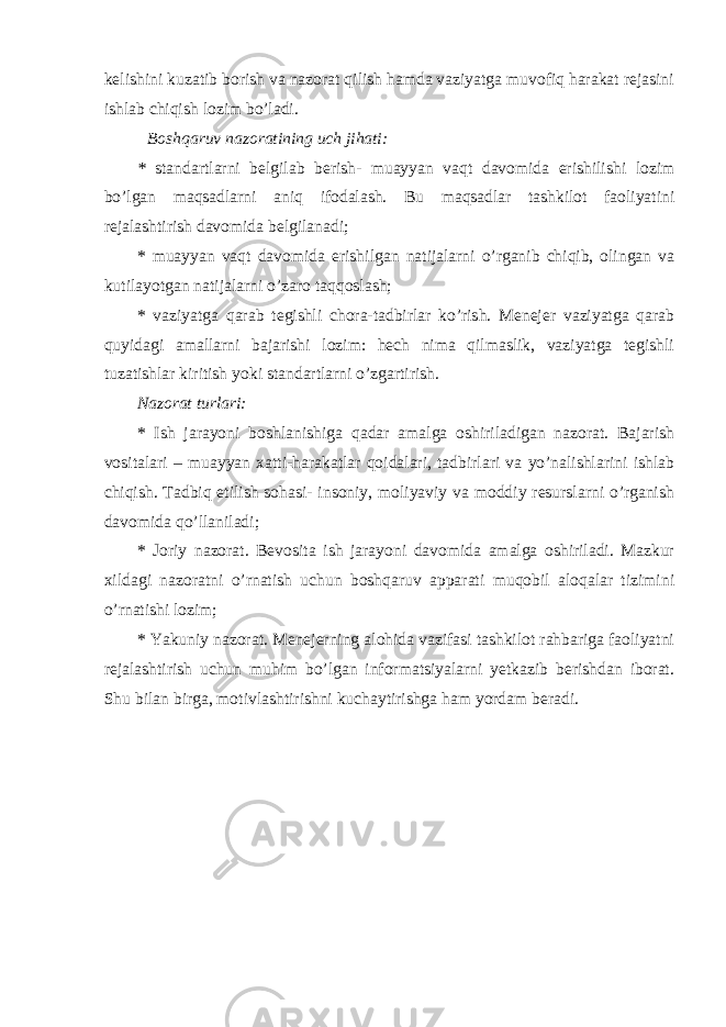 kelishini kuzatib borish va nazorat qilish hamda vaziyatga muvofiq harakat rejasini ishlab chiqish lozim bo’ladi. Boshqaruv nazoratining uch jihati: * standartlarni belgilab berish- muayyan vaqt davomida erishilishi lozim bo’lgan maqsadlarni aniq ifodalash. Bu maqsadlar tashkilot faoliyatini rejalashtirish davomida belgilanadi; * muayyan vaqt davomida erishilgan natijalarni o’rganib chiqib, olingan va kutilayotgan natijalarni o’zaro taqqoslash; * vaziyatga qarab tegishli chora-tadbirlar ko’rish. Menejer vaziyatga qarab quyidagi amallarni bajarishi lozim: hech nima qilmaslik, vaziyatga tegishli tuzatishlar kiritish yoki standartlarni o’zgartirish. Nazorat turlari: * I sh jarayoni boshlanishiga qadar amalga oshiriladigan nazorat. Bajarish vositalari – muayyan xatti-harakatlar qoidalari, tadbirlari va yo’nalishlarini ishlab chiqish. Tadbiq etilish sohasi- insoniy, moliyaviy va moddiy resurslarni o’rganish davomida qo’llaniladi; * J oriy nazorat. Bevosita ish jarayoni davomida amalga oshiriladi. Mazkur xildagi nazoratni o’rnatish uchun boshqaruv apparati muqobil aloqalar tizimini o’rnatishi lozim; * Yakuniy nazorat. Menejerning alohida vazifasi tashkilot rahbariga faoliyatni rejalashtirish uchun muhim bo’lgan informatsiyalarni yetkazib berishdan iborat. Shu bilan birga, motivlashtirishni kuchaytirishga ham yordam beradi. 