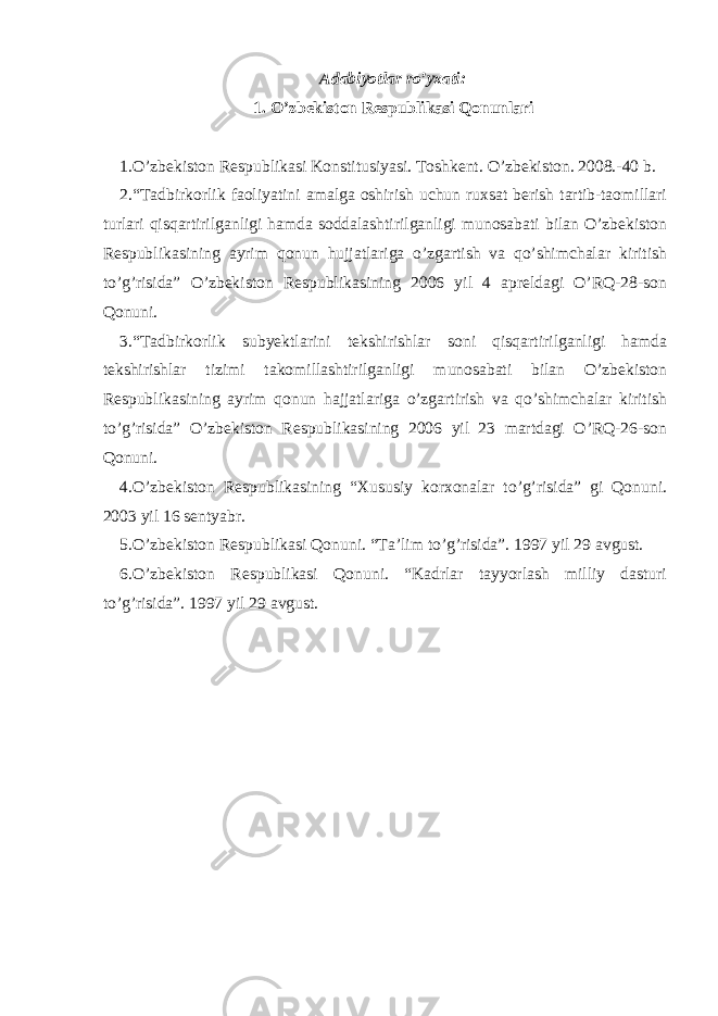 A dabiyotlar ro’y x ati: 1. O’zbekiston Respublikasi Qonunlari 1.O’zbekiston Respublikasi Konstitusiyasi. Toshkent. O’zbekiston. 2008.-40 b. 2.“Tadbirkorlik faoliyatini amalga oshirish uchun ruxsat berish tartib-taomillari turlari qisqartirilganligi hamda soddalashtirilganligi munosabati bilan O’zbekiston Respublikasining ayrim qonun hujjatlariga o’zgartish va qo’shimchalar kiritish to’g’risida” O’zbekiston Respublikasining 2006 yil 4 apreldagi O’RQ-28-son Qonuni. 3.“Tadbirkorlik subyektlarini tekshirishlar soni qisqartirilganligi hamda tekshirishlar tizimi takomillashtirilganligi munosabati bilan O’zbekiston Respublikasining ayrim qonun hajjatlariga o’zgartirish va qo’shimchalar kiritish to’g’risida” O’zbekiston Respublikasining 2006 yil 23 martdagi O’RQ-26-son Qonuni. 4. O’zbekiston Respublikasining “Xususiy korxonalar to’g’risida” gi Qonuni. 2003 yil 16 sentyabr. 5. O’zbekiston Respublikasi Qonuni. “Ta’lim to’g’risida”. 1997 yil 29 avgust. 6. O’zbekiston Respublikasi Qonuni. “Kadrlar tayyorlash milliy dasturi to’g’risida”. 1997 yil 29 avgust. 