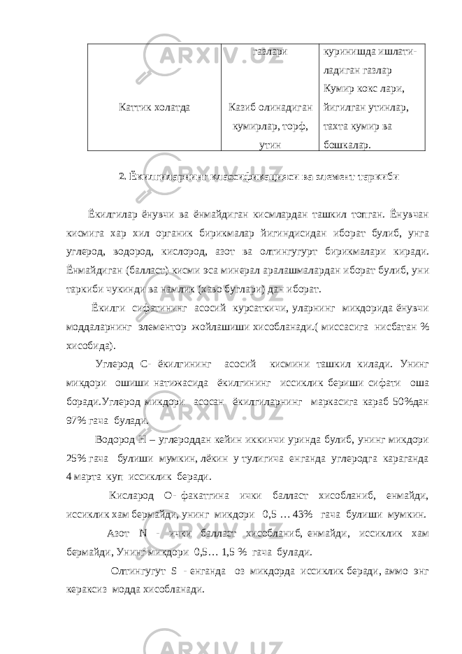 Каттик холатда газлари Казиб олинадиган кумирлар, торф, утин куринишда ишлати- ладиган газлар Кумир кокс лари, йигилган утинлар, тахта кумир ва бошкалар. 2. Ёкилгиларнинг классификацияси ва элемент таркиби Ёкилгилар ёнувчи ва ёнмайдиган кисмлардан ташкил топган. Ёнувчан кисмига хар хил органик бирикмалар йигиндисидан иборат булиб, унга углерод, водород, кислород, азот ва олтингугурт бирикмалари киради. Ёнмайдиган (балласт) кисми эса минерал аралашмалардан иборат булиб, уни таркиби чукинди ва намлик (хаво буглари) дан иборат. Ёкилги сифатининг асосий курсаткичи, уларнинг микдорида ёнувчи моддаларнинг элементор жойлашиши хисобланади.( миссасига нисбатан % хисобида). Углерод С- ёкилгининг асосий кисмини ташкил килади. Унинг микдори ошиши натижасида ёкилгининг иссиклик бериши сифати оша боради.Углерод микдори асосан ёкилгиларнинг маркасига караб 50%дан 97% гача булади. Водород Н – углероддан кейин иккинчи уринда булиб, унинг микдори 25% гача булиши мумкин, лёкин у тулигича енганда углеродга караганда 4 марта куп иссиклик беради. Кисларод О- факатгина ички балласт хисобланиб, енмайди, иссиклик хам бермайди, унинг микдори 0,5 … 43% гача булиши мумкин. Азот N - ички балласт хисобланиб, енмайди, иссиклик хам бермайди, Унинг микдори 0,5… 1,5 % гача булади. Олтингугут S - енганда оз микдорда иссиклик беради, аммо энг кераксиз модда хисобланади. 