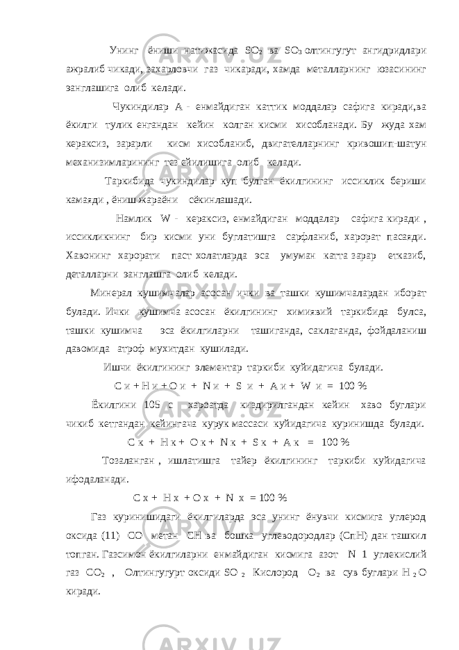  Унинг ёниши натижасида SO 2 ва SO 3 олтингугут ангидридлари ажралиб чикади, захарловчи газ чикаради, хамда металларнинг юзасининг эанглашига олиб келади. Чукиндилар А - енмайдиган каттик моддалар сафига киради,ва ёкилги тулик енгандан кейин колган кисми хисобланади. Бу жуда хам кераксиз, зарарли кисм хисобланиб, двигателларнинг кривошип-шатун механизимларининг тез ейилишига олиб келади. Таркибида чукиндилар куп булган ёкилгининг иссиклик бериши камаяди , ёниш жараёни сёкинлашади. Намлик W - кераксиз, енмайдиган моддалар сафига киради , иссикликнинг бир кисми уни буглатишга сарфланиб, харорат пасаяди. Хавонинг харорати паст холатларда эса умуман катта зарар етказиб, деталларни эанглашга олиб келади. Минерал кушимчалар асосан ички ва ташки кушимчалардан иборат булади. Ички кушимча асосан ёкилгининг химиявий таркибида булса, ташки кушимча эса ёкилгиларни ташиганда, саклаганда, фойдаланиш давомида атроф мухитдан кушилади. Ишчи ёкилгининг элементар таркиби куйидагича булади. C и + H и + О и + N и + S и + А и + W и = 100 % Ёкилгини 105 с хароатда киздирилгандан кейин хаво буглари чикиб кетгандан кейингача курук массаси куйидагича куринишда булади. С к + Н к + О к + N к + S к + А к = 100 % Тозаланган , ишлатишга тайер ёкилгининг таркиби куйидагича ифодаланади. С х + Н х + О х + N х = 100 % Газ куринишидаги ёкилгиларда эса унинг ёнувчи кисмига углерод оксида (11) СО метан СН ва бошка углеводородлар (СпН) дан ташкил топган. Газсимон ёкилгиларни енмайдиган кисмига азот N 1 углекислий газ СО 2 , Олтингугурт оксиди SO 2 Кислород О 2 ва сув буглари H 2 О киради. 